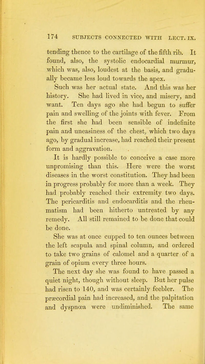 tending thence to the cartilage of the fifth rib. It found, also, the S3'stolic endocardial murmur, which was, also, loudest at the basis, and gradu- ally became less loud towards the apex. Such was her actual state. And this was her history. She had lived in vice, and misery, and want. Ten days ago she had begun to suffer pain and swelling of the joints with fever. From the first she had been sensible of indefinite pain and uneasiness of the chesty which two days ago, by gradual increase, had reached their present form and aggravation. It is hardly possible to conceive a case more unpromising than this. Here were the worst diseases in the worst constitution. They had been in progress probably for more than a week. They had probably reached their extremity two days. The pericarditis and endocarditis and the rheu- matism had been hitherto untreated by any remedy. All still remained to be done that could be done. She was at once cupped to ten ounces between the left scapula and spinal column, and ordered to take two grains of calomel and a quarter of a grain of opium every three hours. The next day she was found to have passed a quiet night, though without sleep. But her pulse had risen to 140, and was certainly feebler. The praecordial pain had increased, and the palpitation and dyspna3a were undiminished. The same