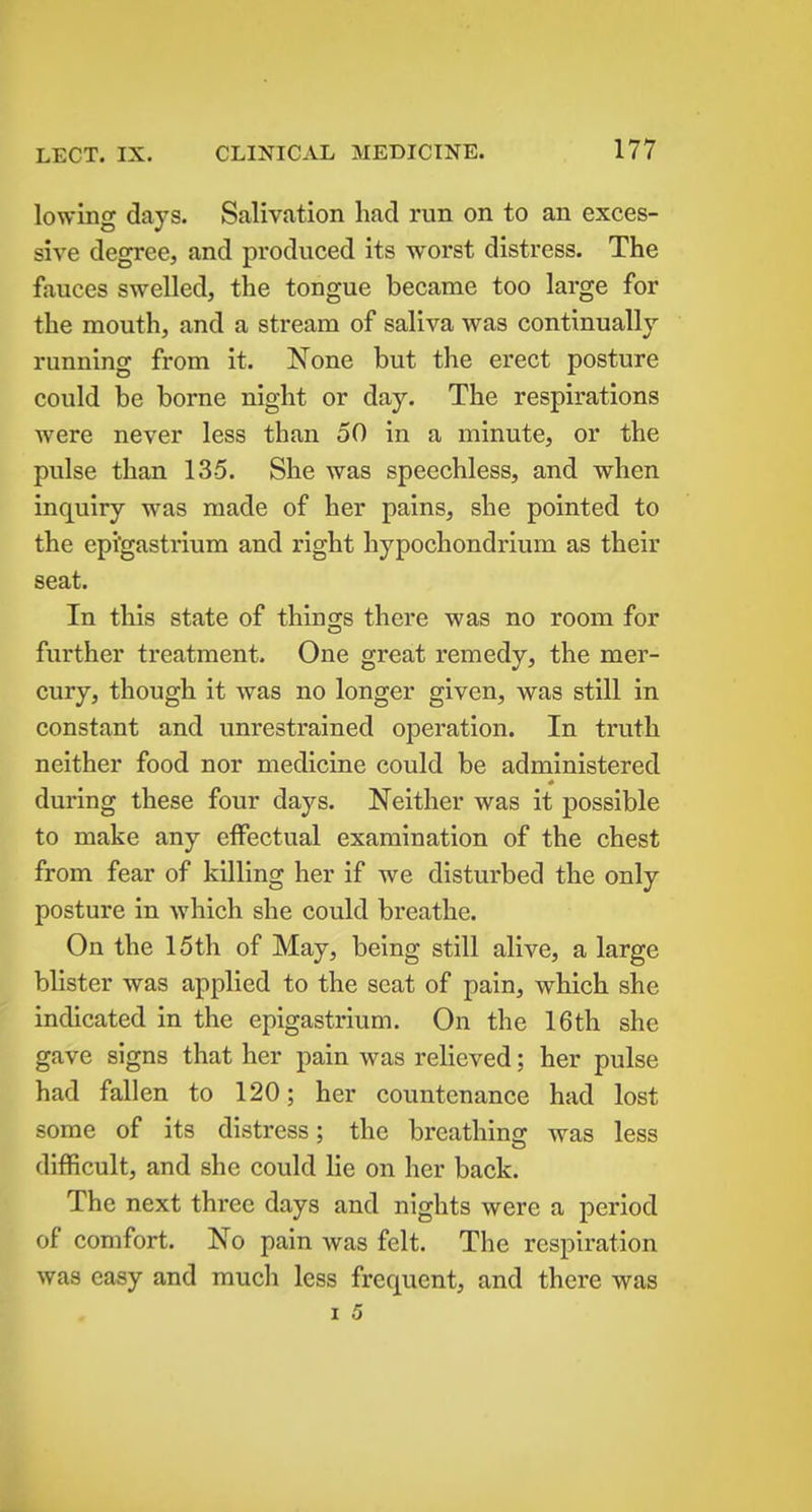 lowing days. Salivation had run on to an exces- sive degree, and produced its worst distress. The fauces swelled, the tongue became too large for the mouth, and a stream of saliva was continually- running from it. None but the erect posture could be borne night or day. The respirations were never less than 50 in a minute, or the pulse than 135. She was speechless, and when inquiry was made of her pains, she pointed to the epigastrium and right hypochondrium as their seat. In this state of things there was no room for further treatment. One great remedy, the mer- cury, though it was no longer given, was still in constant and unrestrained operation. In truth neither food nor medicine could be administered * during these four days. Neither was it possible to make any effectual examination of the chest from fear of killing her if we disturbed the only posture in which she could breathe. On the 15th of May, being still alive, a large blister was applied to the seat of pain, which she indicated in the epigastrium. On the 16th she gave signs that her pain was relieved; her pulse had fallen to 120; her countenance had lost some of its distress; the breathing was less difficult, and she could lie on her back. The next three days and nights were a period of comfort. No pain was felt. The respiration was easy and much less frequent, and there was I 5