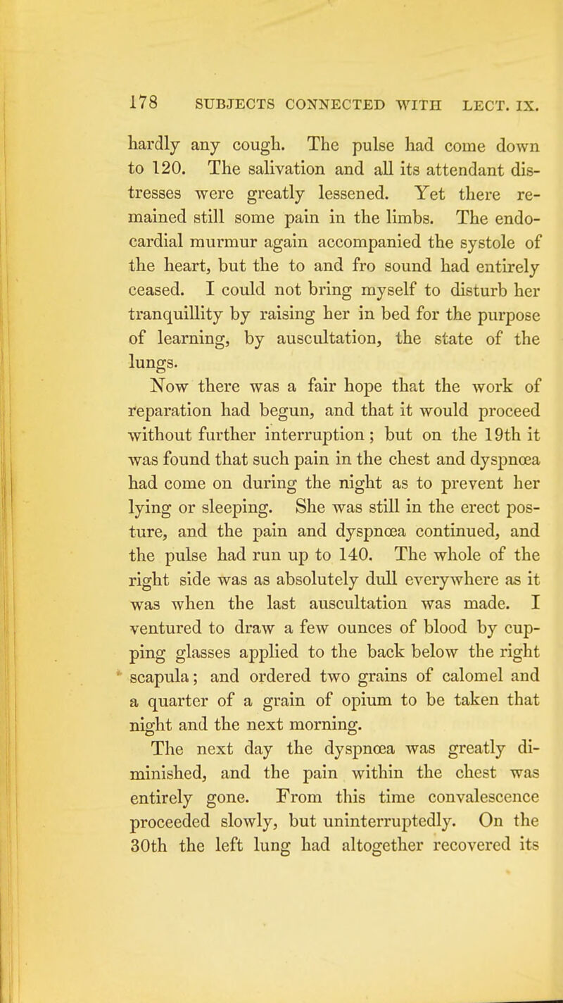 hardly any cough. The pulse had come down to 120. The salivation and all its attendant dis- tresses were greatly lessened. Yet there re- mained still some pain in the limbs. The endo- cardial murmur again accompanied the systole of the heart, but the to and fro sound had entirely ceased. I could not bring myself to disturb her tranquillity by raising her in bed for the purpose of learning, by auscultation, the state of the lungs. Now there was a fair hope that the work of reparation had begun, and that it would proceed without further interruption; but on the 19th it was found that such pain in the chest and dyspnoea had come on during the night as to prevent her lying or sleeping. She was still in the erect pos- ture, and the pain and dyspnoea continued, and the pulse had run up to 140. The whole of the right side was as absolutely dull everywhere as it was when the last auscultation was made. I ventured to draw a few ounces of blood by cup- ping glasses applied to the back below the right scapula; and ordered two grains of calomel and a quarter of a grain of opium to be taken that night and the next morning. The next day the dyspnoea was greatly di- minished, and the pain within the chest was entirely gone. From this time convalescence proceeded slowly, but uninterruptedly. On the 30th the left lung had altogether recovered its