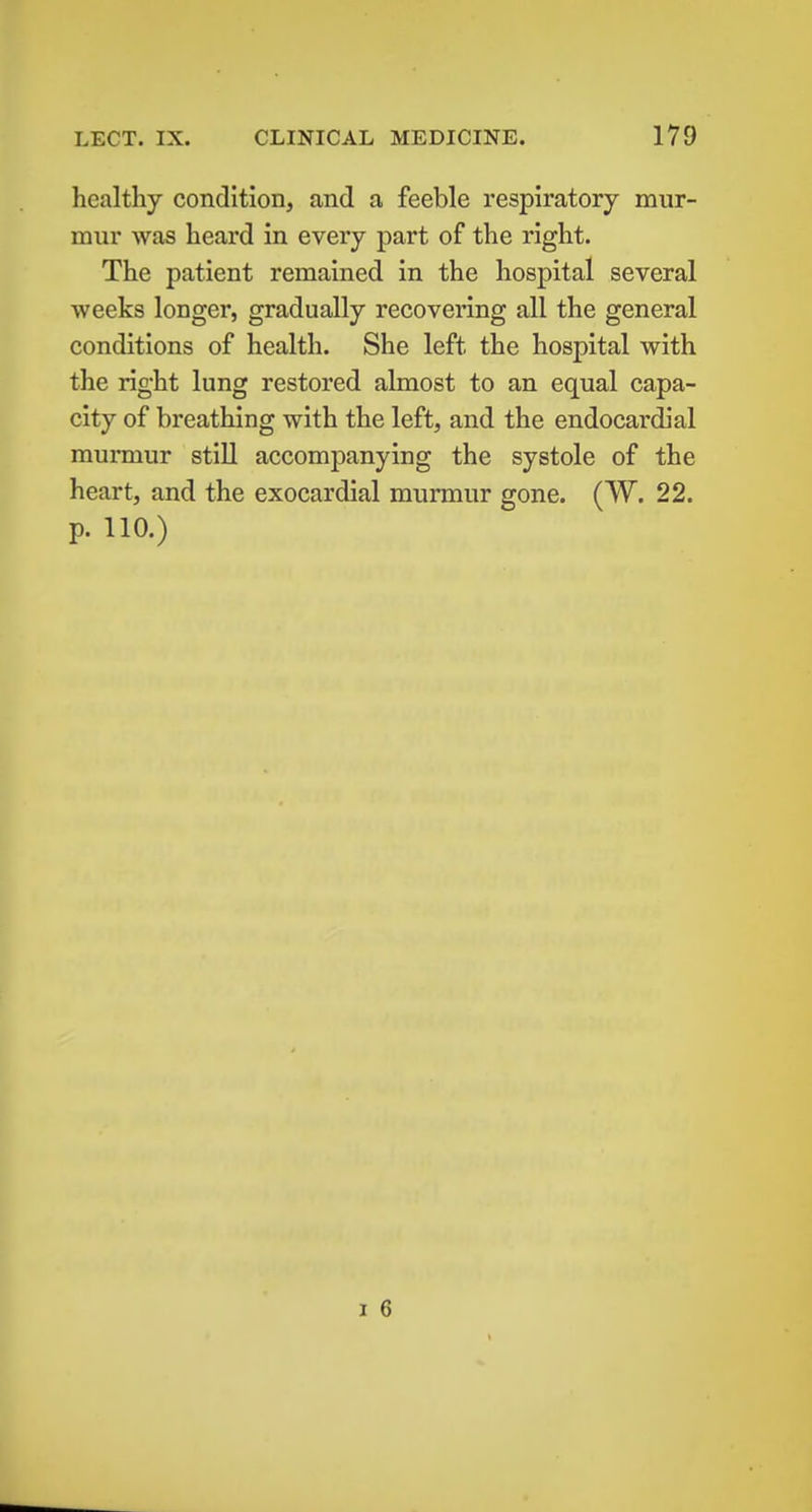 healthy condition, and a feeble respiratory miir- mnr was heard in every part of the right. The patient remained in the hospital several weeks longer, gradually recovering all the general conditions of health. She left the hospital with the right lung restored almost to an equal capa- city of breathing with the left, and the endocardial murmur still accompanying the systole of the heart, and the exocardial murmur gone. (W. 22. p. 110.) 1 6