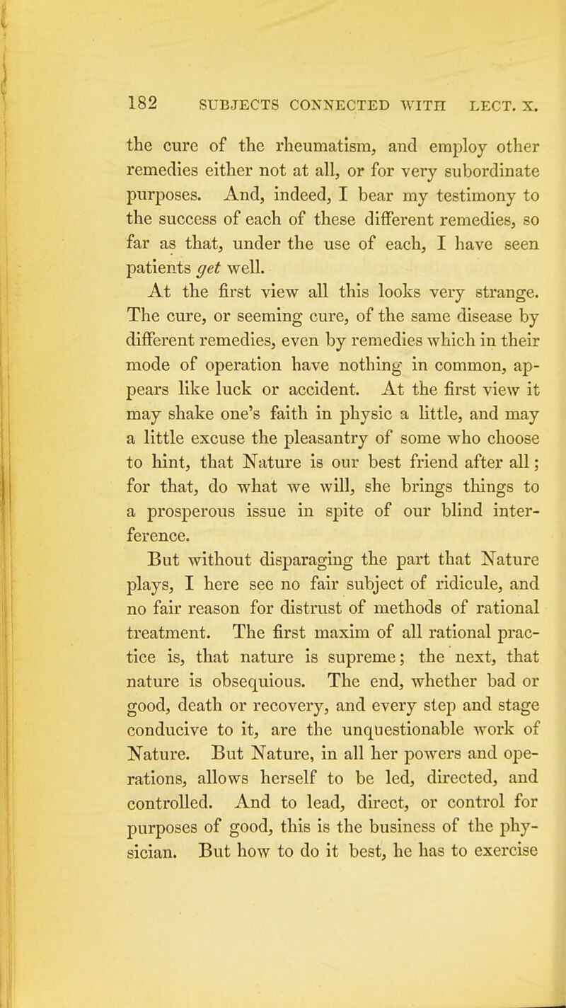 the cure of the rheumatism, and employ other remedies either not at all, or for very subordinate purposes. And, indeed, I bear my testimony to the success of each of these different remedies, so far as that, under the use of each, I have seen patients get well. At the first view all this looks very strange. The cure, or seeming cure, of the same disease by different remedies, even by remedies which in their mode of operation have nothing in common, ap- pears like luck or accident. At the first view it may shake one's faith in physic a little, and may a little excuse the pleasantry of some who choose to hint, that Nature is our best friend after all; for that, do what we will, she brings things to a prosperous issue in spite of our blind inter- ference. But without disparaging the part that Nature plays, I here see no fair subject of ridicule, and no fair reason for distrust of methods of rational treatment. The first maxim of all rational prac- tice is, that nature is supreme; the next, that nature is obsequious. The end, whether bad or good, death or recovery, and every step and stage conducive to it, are the unquestionable work of Nature. But Nature, in all her powers and ope- rations, allows herself to be led, directed, and controlled. And to lead, direct, or control for purposes of good, this is the business of the phy- sician. But how to do it best, he has to exercise