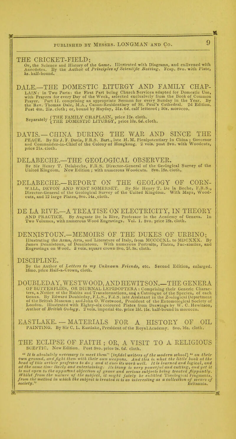 THE CRICKET-FIELD; Or, the Science »nd History of tlic Game. Illii«trnfed witli Dingrams, and enlivened with Aiiecdiitcb. By t.l,c Aaihot ol Frincijilei of Scietitiyic Battiui;. Fciip. 8vo. wltli Plate, &s. half-bound. DALE.—THE DOMESTIC LITURGY AND FAMILY CHAP- LAIN: in Two Parts: the First Part being Church Services adapted for Domi.'stic Use, witii Prayers (or every Dav of the Week, selected exclusively from the Booli of Common Player. Part li. comprislii); an appropriate Sermon for every Sunday in the Year, by the Hev. Thomas Dale, M.A., Caiion-llesidcntiary of St. Paul's Cathedral. 2d Edition, Post 4to. 21i. cloth J or, bound by Hayday, 31«. 6rf. calf lettered ; 50«, morocco. c ..1 f THK FAMILY CHAPLAIN, price 12». cloth. Sseparateiy-j^.j-Uj. uOjiKsxiC LITURGY, price lOj. 6rf. cloth. DAVIS. —CHINA DURING THE WAR AND SINCE THE PEACE. By Sir J. F. Davis, F.R.S. Bart., late H. M. Plenipotentiary in China ; Governor I and Commander-in-Chief of the Colony of Uougkoug. 3 vols, post 8vo. with Woodcuts, price 2l9. cloth. DELABECHE.—THE GEOLOGICAL OBSERVER. By bir Henry T. Delabeche, K.U.S. Director-General of the Geological Survey of the i Uuiied Kiugdum. New Editiou ; with niuuerous Woodcuts. &/o. 13s. cloth. DELABECHE.—REPORT ON THE GEOLOGY OF CORN- WALL, DEVON AND WEST SOMEllSET. By Sir Henry T. De la Beche, F.ll.S., Director-General of tlie Geological Survey of the United Kingdom. With Maps, Wood- cuts, and 12 large Plates, Svo. 14«.,cloth. DE LA RIVE.—A TREATISE ON ELECTRICITY, IN THEORY AND PUACTICE. By Auguste Dc la Hive, Professor in the Academy of Geneva. In Two Voluuicti, with numerous Wood Eugravings. Vol. 1. Svo. price ISs. cloth. DENNISTOUN.—MEMOIRS OF THE DUKES OF URBINO; Illustrating the Arms, Arts, and Literature of Italy, from MCCCCXL. to MDCXXX. By JanieR Dennihtoun, of Dennistouu. With numerous Portraits, Plates, lac-siuilleSj and Engravings on Wood. 3 vols, square crown ijvo. 2i. Hh. cloth. DISCIPLINE. by the Author of Letters to my Unknown Friends, etc. Second Edition, enlarged. ISmo. price Half-a-Crown, cloth. DOUBLEDAY, WESTWOOD, AND HE WIT SON—THE GENERA OF BUTTEKFLIES, OR DIURNAL LKPIDOPTERA : Comprising their Generic Charac- ters, a Notice 01 the Habits and Transtormations, anil  Catologue of the Species, of each Genus. By Edward Duubledny, F.L.S., F.Z.S. late Assistant in the Ziiulugical Department of the British Museum ; and John O. Westwood, President of the Entomological Society of London. Illustrated with Eii;hty-six coloured Plates from Drawings by W. C, Hewitson, Author of Britith Oolugy. 2 vols, imperial 4to. price IS/. ISi. hulf-bound in morocco. EASTLAKE. — MATERIALS FOR A HISTORY OF OIL PAINTING. By Sir C. L. Eastlalic, President of the Royal Academy. Svo. 16«. cloth. THE ECLIPSE OF FAITH ; OR, A VISIT TO A RELIGIOUS SCEPTIC. New Edition. Post Svo. price 61/. cloth.  It U nhioluli lii uecrimry In meet lliem [infidel writers vf the modern tchonl]  on their Own griinndy and Jiff ht them with their omn xreapuns. And this in what the little booh nt thit head uj thin urtiiile pro/egtrs to dt> ; and tt dfirf ilg worh well. It iit learned and lugical^ and at the tame tint' livrlt/ and entertuinin/{, ils irony it very powcrjnl and cutting^ and yet it it not open to the appnfynt objection oj ^rane and teriouf subjer.tt beini^ treated Jtippnntly, tVbilit from the uiiinrr of llie tnbject, it miffht fairly be entitled Tlieiili'(;ii al Fragments, from the method in whivh the lubjecl it treated 11 it ai interesting at a collection of teems of lociety. Britannia,