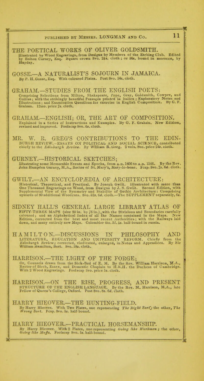 THE POETICAL WORKS OF OLIVER GOLDSmTH. Illustrated hy Wood KiigntiuKs, from DMi)ru> by Mcinbcri of the EtcliUK Club. Edited bv Uoliuu Corucy, Ksq. ^((uiire crowu Sro. 2i<- cluth ; or 'iSt. bound ia morocco, by Payday. GOSSE.—A NATURALIST'S SOJOURN IN JAMAICA. By P. U.Gusse, Esq. With coloured Plates. Post 8vo. 14j. doth. GRAHAM.—STUDIES FROM THE ENGLISH POETS: Comprisiug Si-lectious from Milton, Shnkspeare, I'opc, Ciray, Goldsmith, Cowpcr, and Collins; »-itb the strikingly beautiful Passnso printed iu Italica j Explanatory Notes and lUustrntioiis ; aud Examiiiattnn Uuestloua for exercise in English Composition. Uy G. K. Graham. 12mo. price Jm. cloth. GRAILiM.—ENGLISH; OR, THE ART OF COMPOSITION. ExptajiloU in » Series of liistructioiiii aud Kxamples. My G. F. Graham, New Edition^ rcTUCd aud impruTed. FooUcap bvo. Gs. cloth. MR. W. R. GREG'S CONTRIBUTIONS TO THE EDIN- BURGH REVIEW.-ESSAYS O.V POLITICAL AND SOCIAL SCIENCE, contributed chiedy to the Edinbursh Jlnview. By William R. Greg. 2 Tols. iivo. price cloth. ' GURNEY.—HISTORICAL SKETCHES; Illustrating some Memorable Krents and Epochs, from a-d. HOO to a.d. 1546. By the Tier. ' John Hampdeu Guruey, M.A., Hector of iSt. Mark's, Mury-lc-bone. ];'cap. Sto. 7'< Gd. cloth. GWILT.—AN ENCYCLOPEDIA OF ARCHITECTURE: Historical, Theoretical, and Prnctical. By Joseph Gwilt. Illustrated with more than One Thousand En^raviu^rs on Wood, from Uesi^ns by J. S. GwUt. Second Kdition, with Supplemental View of the Symmetry and Stability of Gothic Architecture: Comprising upwards of SO additional Woodcuts. 8vo. 52». Gd. cloth.—The SUPPLEMENT separolely, 6*. SIDNEY HALL'S GENERAL LARGE LIBRARY ATLAS OF FIFTY-THRKK MAPS fsize 20 in. by 76 in.), with the Divisions and Boundiiries carefully coloured; and an Alphabetical Index of all (he Names contained iu the Maps. New Kditiou, corrected from the best aud most recent Authoritieb; with the lluilways laid down, aud many entirely new Maps. Colombier 4to. 5/. bs. bulf-bound in russia. HAMILTON.—DISCUSSIONS IN PHILOSOPHY AND LITERATURE, EDUCATION ANl) UNIVERSITY REFORM. Cliicdy from the Edinburgh Heview; i;orrected, vindicated, enlarged, iu Notes and Appendices. By Sir WUliam Hamilton, Bart. Uro. 18j. cloth. HARRISON.—THE LIGHT OF THE FORGE; Or, Counsels drawn from the Sick-Bcd of E. M. Bv the Rev. William Harrison, M.A., Rector of Birch, Essex, and Domestic Chaplain to ll.ll.Ii. the Duchess uf Cambridge. With 2 Wood Engravings. Eoulscap bvo. price oj. cloth. HARRISON.—ON THE RISE, PROGRESS, AND PRESENT STRUCTURE OF THE E.MGLISH LANGUAGE. By the Rev. M. Harrison, M.A., late Fellow of Queen'■ College, Oxford. Post 8to. 8]. T\d. cloth. HARRY HIEOVER.—THE HUNTING-FIELD. By Harry Hicnvcr. With Two Plates, one representing The liight Sort'j the oUieri The Wrong Sort. Fcap.8To.5i. half-bound. HARRY HIEOVER.—PRACTICAL HORSEMANSHIP. By Harry Hip»er. With 2 Plates, one rcpr(.Rcntin(( Going (ike iVorkmen ; the other, Guiug like Mii^i. Foolicnp 8vo. 5i. half-bound.