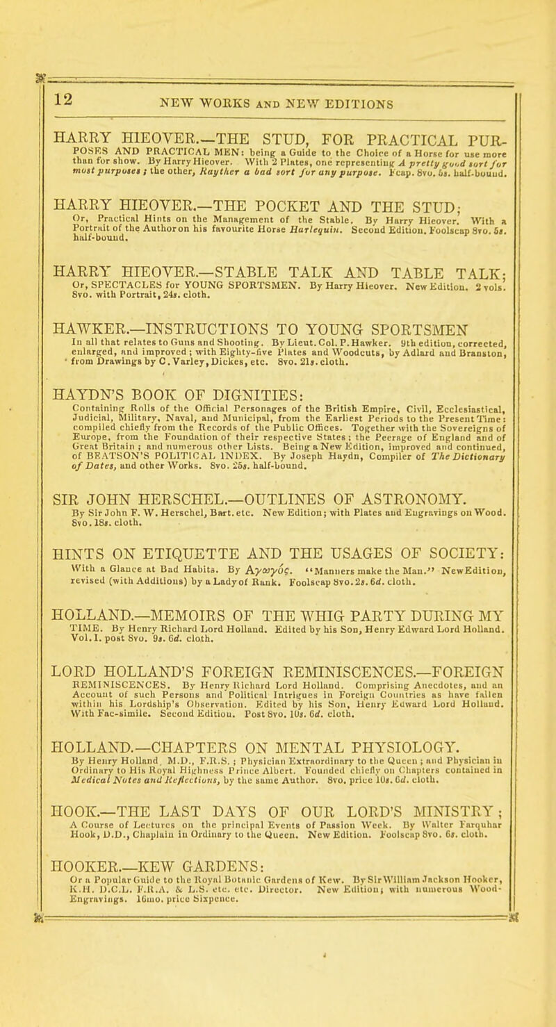 HARRY HIEOVER.—THE STUD, FOR PRACTICAL Pur- poses AND PRACTICAL MEN: being; a Guide to tlic Choice of a Horse for u»e more thiin tor sliow. By HnrryHicover. WMi 2 Vlntes, one TCpreaculiug A pretty guod tarl fur most purptisea t Ihe other, Raythcr a bad tort /ur any purpose, i'cap. 8vo. 69. tialf-buuud. HARRY HIEOVER.—THE POCKET AND THE STUD; Or, Praetienl Hints on tlie Management of tlie Stable. By Harry Hicover. With a Portruit of the Authoron his favourite Horse Harlequin. Second Edition. Foolscap 8vo. is. balf-buuud. HARRY HIEOVER.—STABLE TALK AND TABLE TALK: Or, SPECTACLES for YOUNG SPORTSMEN. By Harry Hieover. New Edition. 2 toIs. 8vo. with Portrait, 24<. cloth. HAWKER.—INSTRUCTIONS TO YOUNG SPORTSMEN In all that relates to Guns and Shooting. By Lieut. Col. P.Hawker, yth edition, corrected, enlarged, and improved ; with Eighty-five Plates and Woodcuts, by Adlard and Branstoo, ■ from drawings by C.Varley,Oickes, etc. 8vo. 21s. cloth. HAYDN'S BOOK OF DIGNITIES: Containing Rolls of the Official Personag^es of the British Empire, Civil, Ecclesiastical, Judicial, Military, Naval, and Municipal, from the Earliest Periods to the Present Time: compiled chiefly from the Records of the Public Offices. Tofrether with the Sovereigns of Europe, from the Foundation of their respective States; the Peerage of England and of Great Britain ; and numerous other Lists. Being a New Edition, improved and continued, of BEATSON'S POLITICAL INDEX. By Joseph Haydn, Compiler of The Dictionary of Dates, and other Works. 8vo. 'Iba. half-bound. SIR JOHN HERSCHEL.—OUTLINES OF ASTRONOMY. By Sir John F. \V, Herschel, Biurt.elc. New Edition; with Plates and Engravings ou Wood. Svo. 18a. cloth. HINTS ON ETIQUETTE AND THE USAGES OF SOCIETY: With a Glance at Bad Habits. By AyaJJ/Of. Manners make the Man. NewEdition, revised (with Additions) by a Lady of Bank. Foolscap Svo. 2s. 6d. cloth. HOLLAND.—MEMOIRS OF THE WHIG PARTY DURING MY TIME. By Henry Richard Lord Holland. Edited by his Son, Henry Edward Lord Holland. Vol.1, post Svo. 9». C<f. cloth. LORD HOLLAND'S FOREIGN REMINISCENCES.—FOREIGN REMINISCENCES. By Henry Richard Lord Holland. Comprising Anecdotes, and an Account of such Persons and Political Intrigues in Foreign Countries as have fallen within his Lordship's Observation. Edited by his Son, Henry Edward Lord HoUuud. With Fac-simile. Second Edition. Post Svo. IO5. Grf. cloth. HOLLAND.—CHAPTERS ON MENTAL PHYSIOLOGY. By Henry Holland. M.D., F.R.S. ; Physician Extraordinary to tlic Queen ; and Physician in Ordinary to His Royal Hiirhness Prince Albert. Founded chiefly on Cliapters contained in Medical Notes and lieflections, by the same Author. Svo, price I0«. C^. cloth. HOOK.—THE LAST DAYS OF OUR LORD'S MINISTRY; A Course of Lectures on the principal Events of Passion Week. By Walter Farquhar Hook, Chaplain in Ordinary to the Queen. New Edition. Foolscap Svo. 6j. clulu. HOOKER.—KEW GARDENS: Or u Popular Guide to the Koyiil Botanic Gardens of Kew. By Sir William .lackson Hooker, K.H. D.C.L. I'.K.A. & L.S. olc. etc. Director. New Editiuui with numerous Wood- Engravings. Ifinio. price Sixpence. M - i