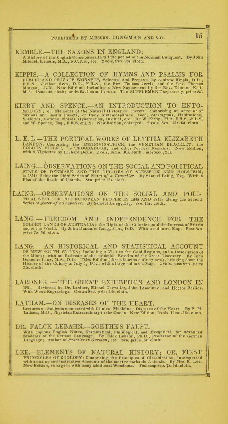 KEMBLE.—THE SAXONS IN ENGLAND: A Histurv of the Kngli&h Commonwcnlth till the period of the Norman Conquest. Bj John Mitcbcll kcmble, M,A., K.C.I\S., etc. 3 vols. Svo. '2Ss, cloth. KIPPIS.—A COLLECTION OF HYMNS AND PSALMS FOR PUBLIC AN'D PRIVATE WORSHIP, Selected and Prepurcd by Andrew Kippis, D.D., I'Ml.S., AbraliHUl tlees, D.O., F U.S., the Rev. Thoinu.s Jervis, and the Rev. Thomas Morgan, LL.D. New Kdiiioii i including n New Supplement by the Rev. Edmund KcU, M.A. Itimo.'U. cloth; or 4«. 6(<. bound in roan. The tiUPPliEMKNT separately, jirice 8i<. KIRBY AND SPENCE.—AN INTRODUCTION TO ENTO- MOLOGV; or, Elements of the Natural History of Insects: comprising an account of noxious and useful Insects, of their Metnniorphnses, Kuod, Stratagems, Hnbitntions, Societies, Mntions. Noises, Hybernation, Instinct, etc. By \V. Kirby, M.A. F.R.S. & L.S. and \V. Spcnce, Esq., F.U.S.&L.S. NewKdition,enlar{>;cd. 2 vols. Svo. «jU.6tf. cloth. L. E. L.—THE POETICAL WORKS OF LETITIA ELIZABETH I.ANDON': Comprising the IMPROVISATRICE, the VKNETIAN BRACELET, the GOLDEM VIOLET, the TROUBADOUR, and other Poetical IlemHins. New Editiou, with 2 Vignettes by Richard Doyle. 2 vols. 16mo. 10». cloth; morocco,2U. LAING.—OBSERVATIONS ON THE SOCIAL AND POLITICAL STATE OK DEN.MARK AND THE DUCHIES OF SLESW'ICK AND HOLSTEIN, In 1S51; Being the Third Series of Notes of a TtuvcIUt. By Samuel Laiug, Esq. With a Plan of the battle of Idstedt. Svo. price 12i. cloth. LAING.—OBSERVATIONS ON THE SOCIAL AND POLI- TICAL ST.-VTK OK THE EUROPEAN PEOPLE IN 184S AND 18-10: Being the Second Seiiei ot Notet uf a Traveller. By Samuel Laing, Esq. 8vo. 14*. doth. LANG. — FREEDOM AND INDEPENDENCE FOR THE GOLDEN LANDS OK AUSTRALIA; the Right of the Colonies, and the Interest of Britain and of the World. By John Dunmorc Lang, IM.A., D.D. With a coloured Map. Post8vo. price It. 6it. cloth. LANG.—AN HISTORICAL AND STATISTICAL ACCOUNT OF NF.W SOUTH WALKS; Including a Visit to the Gold Regions, and a Description of the Mines; with an Estimate of the probable Results of the Great Discovery. Uy John Dunmore Lan^-, M,A., D.D. Third Kdition (three-fourths entirely new), bringing down the Hisiorv of the Colony tuJuly 1, 1852; with a large coloured Map. 2 vols, post tiro. price 21*. cloth. LARDNER.—THE GREAT EXHIBITION AND LONDON IN 1K51. Reviewed by^ Dr. Lardncr, Michel Chevalier, John Lemoinuc, and Hector Berlioz. With Wood Engravings. Crown 8to. price lis. cloth. LATHAM.-ON DISEASES OF THE HEART. Lectures oil Subjects connected with Clinical Medicine : Diseases of the Heart. By P. M. Latham, M.D., Physician Extraordinary to the Queen. New Edition. 2 vols. 12nio.lG<. cloth. DR. FALCK LEBAHN.—GOETHE'S FAUST. With coijiou» KnKltsh Notes, Grammatical, Philolo[iical, and Excirctical, for fidranccd Students of the German Lantfuagc. 13y l*alck Lcbahn, Ph.D., Professor of the German Language; Author of I'ractice in Germany etc, Svo. price 15i. cloth. LEE.—ELEMENTS OF NATURAL HISTORY; OR, FIRST PRINCIPLES OK ZOOLOGY: Comprising the Principles of Classification, interspersed with aniiislni; and instructive Accounts of the most rcriiarkahle /\iilinals. By Mrs. R. Lee. New Eaitiun, enlarged ; with many additional Woodcuta. Koulscap 8vo. 7'. (><'• cloth.