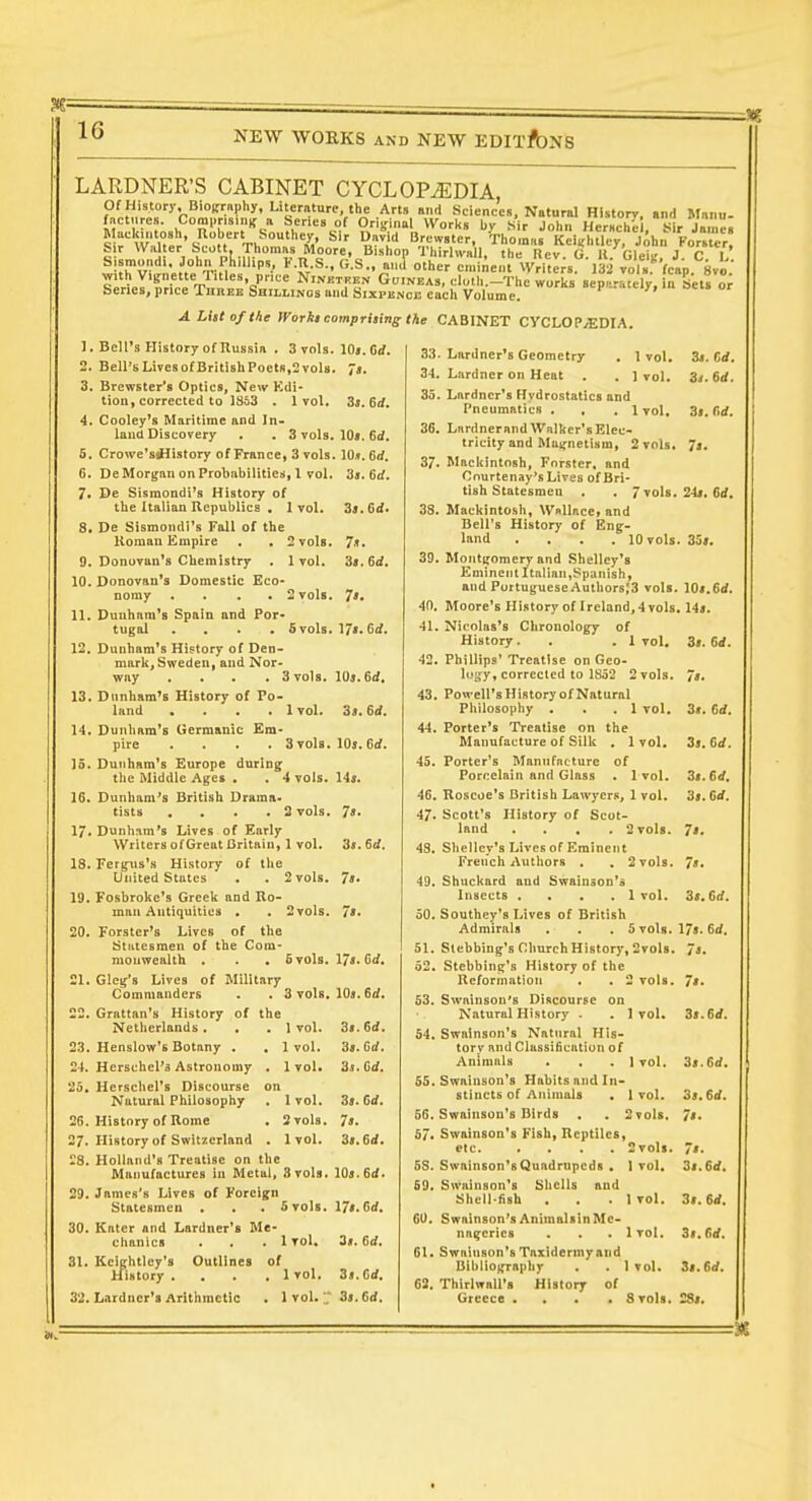 LARDNER'S CABINET CYCLOPEDIA Of History. Bioirraphy, Literature, the Arts and Sciences, Natural History, and Manu. factures. Comi.ns.iiK a Series of Orisfinal Works by .sir John Herself . Sir Ja.nei S r wLw-i^^'in rh^''''''''=:S' ^'^ ^'^^i Jrewster, Thomas Kei^htley, jihn Fortter' S r Wal er Scott, rhomas Moore, Bishop ThirhvaJl, the Rev. G. 11. Gleiu, J C L »>?'v?'-„''.''''-r M ^••S-.fi-S., and other eminent Write;s. 132 vola.'^fcap. Svo.' SpriJ^H.pTl, NiNKTHgN GUINEAS, cluth.-Thc works Separately, in Sets »; Series, price Three Shillings and Sixpence each Volume. A List of the fVorlii compritins the CABINET CYCLOPAEDIA. 1. 7/1. 7: IJi. 6d. Bell's History of Russia . 3 vols. 10«. 6rf. 2. Bell'sLiTesotBritishPoets,2vols. 7j. 3. Brewster's Optics, New Kdi- tion, corrected to 1863 . 1 vol, 3j. 6rf. 4. Cooley's Maritime and In- land Discovery . . 3 vols. 10». 6rf. 5. Crowe'silistory of France, 3 vols. 10». 6rf. 6. De Morgan on Probabilities, 1 vol. 3a. 6rf. 7. Dc Sismondl's History of the Italian Republics • 1 vol, 8. De Sismondi's Fall of the Roman Empire . . 2 vols 9. Donovan's Chemistry . 1 vol, 10. Donovan's Domestic Eco- nomy . . . . 2 vols 11. Dunham's Spain and Por- tugal .... 5 vols 12. Dunham's History of Den- mark, Sweden, and Nor- way .... 3 vols. lOj. 6d. 13. Dunham's History of Po- land .... 1 vol. 3>. 6d. 14. Dunham's Germanic Em- pire .... 3 vols. lOj. 6<f. 15. Dunham's Europe during the Middle Ages . . 4 vols. 16. Dunham's British Drama- tists .... 3 vols. 17. Dunham's Lives of Early Writers of Great Britain, 1 vol. 18. Fergus's History of the United States . . 2 vols. 19. Fosbroke's Greek and Ro- man Antiquities . . 2 vols. Forster's Lives of the Statesmen of the Com- monwealth . . . 5 vols, Glcg's Lives of Military Commanders . . 3 vols 22. Grattan's History of the Netherlands . 23. Henslow's Botany . 24. Hcrschel's Astronomy 25. Herscliel's Discourse Natural Philosophy 25. History of Rome 27. History of Switzerland 28. Holland's Treatise on the Manufactures iu Metal, 3 vols. 109.6if. 29. James's Lives of Foreign Statesmen . . . 5 vols. 174.6<f. 30. Katcr and Lardner's Me- chanics . . .1 vol. 3». 6d. 31. Keightlcy's Outlines of History ... ,1 vol. 3».6ii. 32. Lardner's Arithmetic . 1 vol.;. 3». fid. 20, 21 1 vol. 1 vol. 1vol. 1 vol. 2 vols. 1vol. 14j. . 7«. 3». 6d. 7i. 7s. 17«. 6d. , 10». 6d. 3s. 6d. 3s. M. 3]. Gd. 3s. Od. 7s. 3s.6d. 33- Lardner's Geometry 34. Lardner on Heat 1 vol. 3i. Cd. 1vol. 3i.6d. 35. Lardner's Hydrostatics and Pneumatics . , .1 vol, 3s. firf. 36. LardnerandWalker'sElec- tricity and Magnetism, 2 vols. Js. 37. Mackintosh, Fnrster, and Cnurtenay's Lives of Bri- tish Statesmen . . 7 vols. 24». 6ii. 38. Mackintosh, Wallace, and Bell's History of Eng- land .... 10 vols. 35». 39. Montijomery and Shelley's Eminent Italian,Spanish, and Portuguese Authors;3 vols. lOs.Sd. 40. Moore's History of Ireland,4vols. lis. 41. Nicolas's Chronology of History. . .1 vol. 3>. 6d. 42. Phillips' Treatise on Geo- logy, corrected to 1852 2 vols. 7». 43. Powell's History of Natural Philosophy . . . 1 vol. 3«. Cd. 44. Porter's Treatise on the Manufacture of Silk . 1vol. 3s, 6d. 45. Porter's Manufacture of Porcelain and Glass . 1vol. 3s. 6d, 46. Roscoe's British Lawyers, 1 vol. 3s. Gd. 47. Scott's History of Scot- land .... 2 vols. 7'. 48. Shelley's Lives of Eminent French Autliors . , 2 vols. 7s, 49. Shuckard and Swainson's Insects .... 1vol. 3<. 6rf. 50. Southey's Lives of British Admirals . . .5 vols. 17*. Gd. 51. Slebbing's ClmrchHistory, 2vols. 7s, 52. Stebbing's History of the Reformation . . 2 vols. 7s. 53. Swainson's Discourse on Natural History . . 1vol. 3>.6if. 54. Swainson's Natural His- tory and Classi6cation of Animals . . . I vol. 3s.6d. 55. Swainson's Habits and In- stincts of Animals . I vol. 3s. Gd. 56. Swainson's Birds . . 2 vols. 7s. 57. Swainson's Fish, Reptiles, etc. .... Svols. 7s. 58. Swainson's Quadrupeds . 1vol. 3s. Gd. 69. Swainson's Sliclls and Shell-fish . . . 1vol. 3s.Gd. 60. Swainson'sAnimalsinMe- nagcries . . . 1vol. 3s, Gd. 61. Swainson's Taxidermyand Bibliograpliy . . 1vol. 3s,Gd, 62. Thirlwali's History of Greece .... Svols. 2S<,