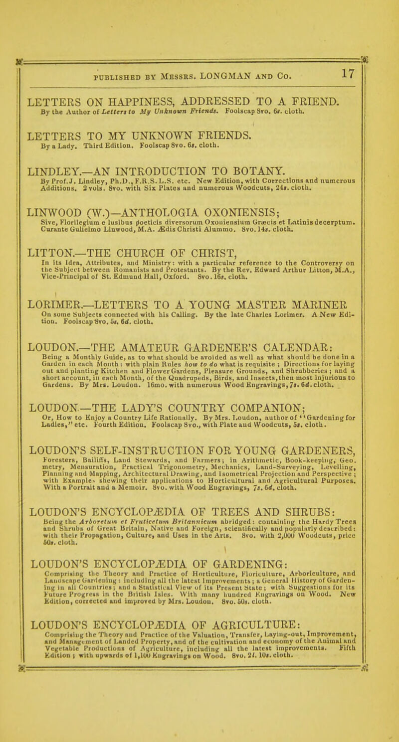 FUBLISHBD BY MESSRS. LONGMAN AND CO. =3!Q 17 LETTERS ON HAPPINESS, ADDRESSED TO A FRIEND, By the Author of Lettert to My Unknown Friendi. Foolscap S»o. 6«. cloth. LETTERS TO MY UNKNOWN FRIENDS. By B Lady. Third Edition. Foolscap 8vo. 6>. cloth. LINDLEY.—AN INTRODUCTION TO BOTANY. By Prof.J. Lindley, Ph.D., K.R.S. L.S. etc. New Kdition, with Corrections and numerous Additions. 3 vols. Svo. with Six Plates and numerous Woodcuts, 24>. cloth. LINWOOD (W.)—ANTHOLOGIA OXONIENSIS; Stve, Florile^um e lusibus [ioeticis dtversorum O.xoiiiensium Griccis et Latinisdecerptum. CuriLute Guiiclmo Ltawood, M.A. Md'is Christi Alummo. Svo. Hjf. cloth. LITTON.—THE CHURCH OF CHRIST, In its Idea, Attributes, and Ministry; with a particular reference to the Controversy on the Subject between lloinauists and Protestants. By the Rev, Edward Arthur Litton, M.A,, Vice-Pnncipal of St. Edmund Hall, Oxford. Svo. I69. cloth. LORIMER.—LETTERS TO A YOUNG MASTER MARINER On some Subjects connected with bis Calling. By the late Charles Lorimer. A Nexr £di- tiou. Foolscap 6ro, 5«. 6d. cloth. LOUDON.—THE AMATEUR GARDENER'S CALENDAR: Being a Monthly Guide> as to what should be avoided as well as what should be done in a Gaiden in each Month : with plain Rules how to do what is requisite ; Directions for laying out and planting Kitchen and Flower Gardens, Pleasure Grounds, and Shrubberies ; and a short account, in each Month, of the Quadrupeds, Birds, and Insects,then most injurious to Gardens. By Mri. Loudou. 16ino. with numeruus Wood Kngrariugs, 7<* 6<<. cloth. LOUDON—THE LADY'S COUNTRY COMPANION; Or, How to Enjoy a Country Life Rationally. By Mrs. Loudon, author of *'Gardening for Ladies, etc. Fourth Edition. Foolscap Svo., with Plate aud Woodcuts, Si, cloth. LOUDON'S SELF-INSTRUCTION FOR YOUNG GARDENERS, Foresters, BailifTs, Land Stewards, and Farmers; in Arithmetic, Book-keeping, Geo. mctry. Mensuration, Practical Trigonometry, Mechanics, Land-Surveying, Levelling, Planning nnd Mapping, Architectural Drawing, and Isometrical Projection and Perspective ; with Example shewing their applications to Horticultural and Agricultural Purposes. With a Portrait aud a Memoir. Svo. with Wood Eugraviugs, Js, Qd, cloth. LOUDON'S ENCYCLOPEDIA OF TREES AND SHRUBS: Being the Arboretum et Fruticrtum Britatnticnm abridged: containing the Hardy Trees and Shrubs uf Great Britain, Native and Foreign, scientifically and popularly described t with their Propagation, Culture, aud Uses in the Arts. Svo. with 2,6uO Woodcuts, price 60«. clulh. LOUDON'S ENCYCLOPiEDIA OF GARDENING: Cfimpruing the Theory and Practice of Hniticultnre, Fluriculiure, Arboriculture, and Lanuscape Gardening : including all the latest Improvements; n General History of Garden- ing In all Countries; and a Statistical View uf its Present State; with Suggestions for its Future Pro^rcHs in the BiittMh Islus. With many hundred Engravings ou Wood. New Kdition, corrected and improved by Mrs. Loudou. Svo. hOa. cloth. LOUDON'S ENCYCLOPEDIA OF AGRICULTURE: CnmprlsiiiK the Theory and Practice of the Valuation, Transfer, Laying-out, Improvement, and Management of Landed Property, and of the cultivation and economy of the Animal and Vegetable Pioductiuns of Agriculture, including all the latest improvements. Fifth Kdition I with upwards of 1,1UU Kngravings on Wood. Svo. 2'. lUi. cloth.