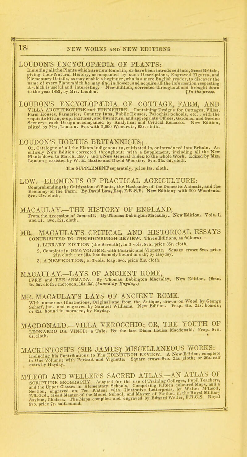 LOUDON'S ENCYCLOPEDIA OF PLANTS: Including: alL the Plants which arc now found in, or have been introduced into,Great Britain, eiving^ their Natural History, accompanied by such L^escriptions, Kngjaved Figures, and Elementary Details, as may enable a beginner, who is a mere English reader, to discover the name of every Plant which he may find in flower, and acquire all the information respecting it which is useful and interesting. New Edition, corrected throughout ami brought down to the year 1853, by Mrs. Loudon. [/n the presi. LOUDON'S ENCYCLOPEDIA OF COTTAGE, FARM, AKD VILLA AUCHITECTURE and FURNITURE. Containing Designs for Cottages, Villas, Farm Houses, Farmeries, Country Inns, Public Houses, Parochial Schools, etc. ; with the requisite Fitting8*up, Fixtures, and Furniture, and appropriate Offices, Gardens, and Garden Scenery: each Design accompanied by Analytical and Critical Remarks. New Edition, edited by Mrs. Loudon. Svo.with 2,000 Wooacuts, cloth. LOUDON'S HORTUS BRITANNICUS; Or, Catalogue of all the Plants indigenous to, cultivated in, or introduced into Britain, An entirely New Edition cori*ected throughout: with a Supplement, including all the New Plants down to March, 1350; and a New General Index to the whole Work. Edited by Mm. Loudon ; assisted by \V. H. Baxter and David Wooster. 8vo. 31fi. 6d. cloth. The SUPPLEMENT separately, price 14s. cloth. LOW.—ELEMENTS OF PRACTICAL AGRICULTURE: Comprehendingthe Cultivatiou of Plants, th£ Husbandry of the Domestic Animals, and tbe^ Economy of the Form. By David Low, Ksq. F.R.S.E. New Edition! with 200 Woodcuts. 8vo. '2l3. cloth. MACAULAY.—THE HISTORY OF ENGLAND, From the Accession of James II. Dy Thomas Bttbington Macanlay.. New Edition. Vols. I. and II. Svo.32<. cloth. MR. MACAULAY'S CRITICAL AND HISTORICAL ESSAYS CONTRIBUTED TO THE EDINBURGH REVIEW. Three Editions, as follows:— 1. LIBRARY EDITION (the Seventh), in 3 vols. 8vo. price 36j. cloth. 2. Complete in ONE VOLUME, with Portrait and Visfnette. Sanare crown 8ro. price 21i. cloth i or 30». handsomely bound in calf, by Hayday. 3. ANEWEDITION.inSvoIs.fcap.Svo. price 2I». cloth. MACAULAY.—LAYS OF ANCIENT ROME, IVRY and THE ARMADA. By Thomas Babini^ton Macaulay. New Edition. 16mo. 4«. 6d. cloth; morocco, lOt.Bd. (bound by Hayday.) MR. MACAULAY'S LAYS OF ANCIENT ROME. With numerons Illustrations, Original and from the Antique, drawn on Wood by George Scharf, jun. and engraved by Samuel Williams. New Edition. Fcap. 4to. 21». boards; or42«. bound in morocco, by Hayday. MACDONALD.—VILLA VEROCCHIO; OR, THE YOUTH OF LEONARDO DA VINCI: a Tale. By the late Diana Louisa Macdonald. Fcap. 8vo. 6t.cloth. * extra by Hayday. M'LEOD AND WELLER'S SACRED ATLAS.—AN ATLAS OF srillPTIJRE GEOGRAPHY. Adapted for the use of Training Colleges, Piipill onchcrs, .?n?t .e Upper cf^sse' in Klemen.afy Schools Comprising Fitteen 'j^-;;,'^. .'/'''.VxLd' Section enwnved on Ten P ates: with Illustrative Letterpress, by «alttr M Leon, l'R!S:S.. ntl Master of the Mmlel School, and M.■J^.er of Method n the Rojal MUitarv Asylum, Chelsea. The Maps compiled and engraved by hdw.ira \\ ellcr, F.R.G.b. Uo>ai 8vo. price 7». half-bound.