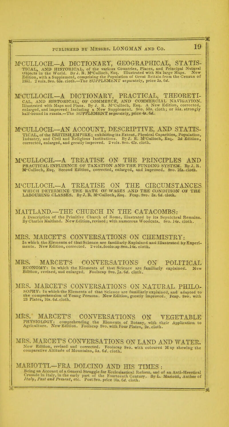 M'CULLOCH.—A DICTIONARY, GEOGRAPHICAL, STATIS- TIOAL, AND HISTOUIOAL, of the various Countries, Plates, and Principal Natural Objects in the World. By J. It. M'Culloch, Ksq. lllustnited with Six larife M.i|js. IMew Edition, with a Supplement, comprisin^r the Population of Great Britain from the Census of ISoI. ^Tols.Sro. t>3». cloth.—The SUPPiiiiMliNr separately, price 3». Od. M'CULLOCH.—A DICTIONARY, PRACTICAL, THEORETI- CAL, AND HISTORICAIj, OK COMMERCE, AND COMMERCIAL NAVIGATION. Illustrated with Maps and Plans. By J. R. M'Culloch, Esq. A New Edition, corrected, enlarged, and improved: Including a New Supplement. Svo. 50j. cloth; or 65<. strongly half-houndiu russia.—The SUPPLEMIiNT aeparaielyj price 4t. 6d. M'CULLOCH.—AN ACCOUNT, DESCRIPTIVE, AND STATIS- TICAL, of the BRITISH j;MPlliE; cvbibiting its Extent, Physical Capacities, Population, Industry, and Civil and Kelieious Institutions. By J. R. M'Culloch, Esq, 3d Edition, corrected, enlarged, and greatly improved. 2 vols. Svo. 42s. cloth. M'CULLOCH.—A TREATISE ON THE PRINCIPLES AND PRACTICAL INFLUENCE Ol' TAXATION AND THE FUNDING SYSTEM. By J. R. M'Culloch, Esq. Second Edition, corrected, enlarged, and improved, Svo. 16t. ciotli. M'CULLOCH.—A TREATISE ON THE CIRCUMSTANCES WHICH DETERMINE THE RATH OF \V.\GES AND THE CONDITION OF THE LABOURING CLASSES. By J. R. M'Culloch, Esq. Fcap. Svo. 3>. 6<i. cloth. MAITLAND.—THE CHURCH IN THE CATACOMBS: A Description of the Primitive Church of Rome, illustrated by its Sepulchral Remains. By Charles Maitland. NewKditioUf revised; with uumerous Woodcuts. 8vo. \48, cloth. MRS. MARCET'S CONVERSATIONS ON CHEMISTRY: In which the Elements of that Science are familiarly Explained and lUuiitxateU b/Kxpezi- mcnts. New Edition, corrected, ^ vols.foolscap tfvu.l4«. cloth. MRS. MARCET'S CONVERSATIONS ON POLITICAL ECONOMY: In which the Elements of that Science arc familiarly explained. New Bditiuu, revised, aud enlarged. J^oolscap Svo. 7f* Gd. cloth. MRS. MARCET'S CONVERSATIONS ON NATURAL PHILO- SOPHY: In which the Elements of that Science are familiarly explained, and adapted to the cumprehensiOD of Young Persons. New Edition, greatly unproved. Fcap. Svo. with Plates, 10».6rf.cloth. MRS. MARCET'S CONVERSATIONS ON VEGETABLE PHYSIOLOGY! comprehending the Elements of Botany, with their Application to Agriculture. New Edition. Foolscap Svo. with Four Plates, fl». cloth. MRS. MARCET'S CONVERSATIONS ON LAND AND WATER. New Edition, revised and corrected. Foolscap Svo. with coloured Map shewing the comparative Altitude of Mountains, 6i. 6d. cloth. MARIOTTL—FRA DOLCINO AND HIS TIMES : Being an Account of a (Jencrnl Struggle for UcclcsiaaUcal Reform, ami of an Ant|.Heretical f.rusHdc in Italy, in the early part ol the Fourteenth Ccnturv. By L. Mariotti, Autlior of JIaly, Pail and I'retfnt, etc. Post Svo. price lOj. Grf. cloth.