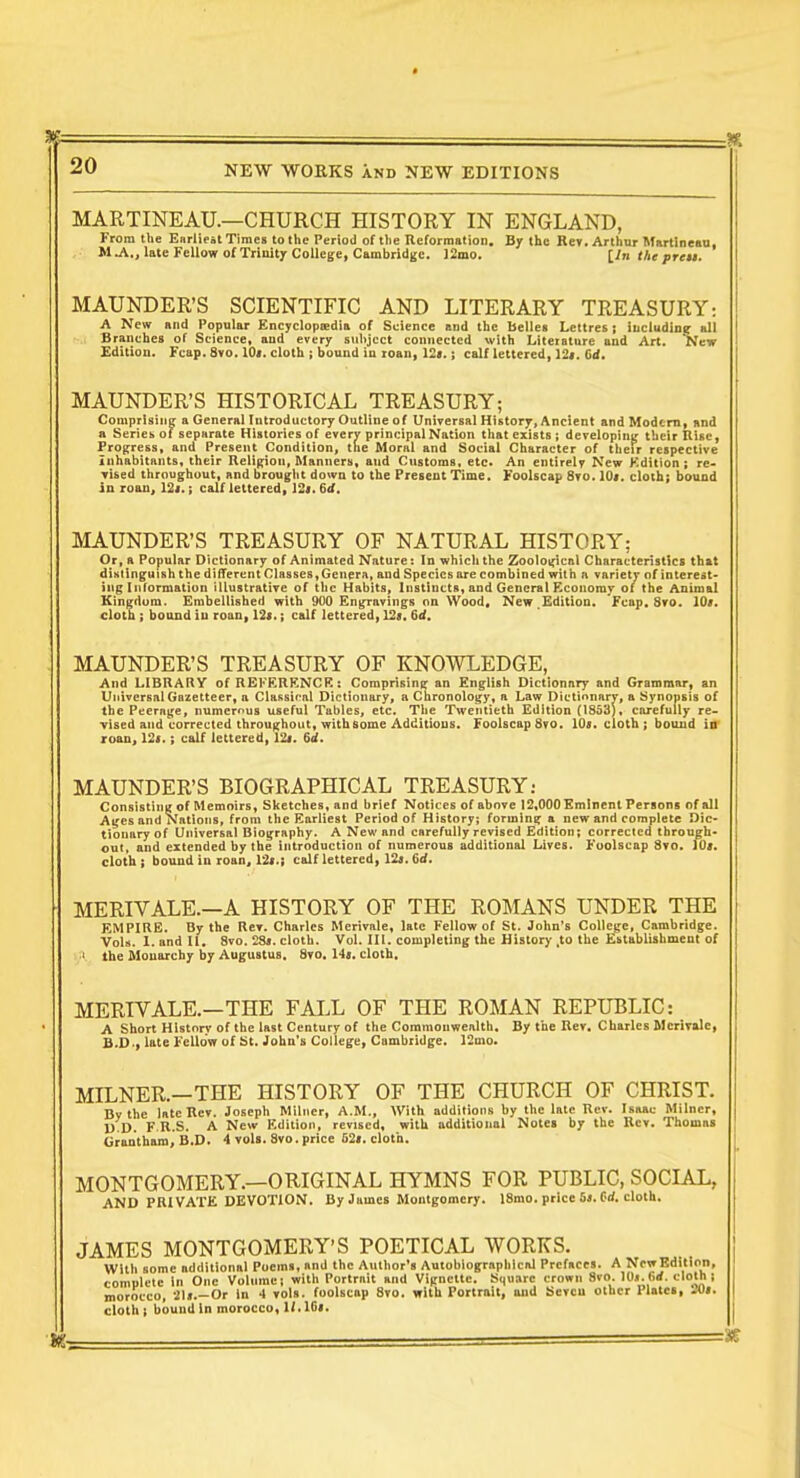 MARTINEAU.—CHURCH HISTORY IN ENGLAND, From the Enrliest Times to the Period of the Reforraation. By the Rey. Arthur Martine«u, M^., late Fellow of Trinity College, Cambridge. 12mo. iln the preu. MAUNDER'S SCIENTIFIC AND LITERARY TREASURY: A New and Papular Encycloptedia of Seience and the bellei Lettres ; including all Branches of Science, and every subject connected with Liteiatnre and Art. New £ditian. Fcap. 8vo. 10>. cloth ; bound in roan, \2t.; calf lettered, 12>. Gd. MAUNDER'S HISTORICAL TREASURY; Comprisinc; a General Introductory Outline of Universal History, Ancient and Modem, nnd a Series of separate Histories of every principal Nation that exists ; developing their Rise, Progress, and Present Condition, the Moral and Social Character of their respective inhabitants, their Religion, Manners, and Customs, etc. An entirely New Kdition ; re- vised throughout, and brouglit down to the Present Time. Foolscap 8yo. 10<. cloth; bound in loan, 124.; calf lettered, 12i. 6if. MAUNDER'S TREASURY OF NATURAL HISTORY; Or, a Popular Dictionary of Animated Nature: In which the Zoolot;ic&l Characteristics that distinguish the different Classes, Genera, and Species are combined with a variety of interest- ing Inrormation illustrative of the Habits, Instincts, and General Economy of the Animal Kingdom. Embellished with 900 Engravings nn Wood, New.Edition. Fcap. 8ro. 10#. cloth ; bound in roan, 12<.; calf lettered, 12«. ^d. MAUNDER'S TREASURY OF KNOWLEDGE, And LIBRARY of REKERENCK: Comprising an English Dictionary and Grammar, an Universal Gazetteer, a Ciafisir'nl Dictionary, a Chronology, a Law Dictinnary, a Synopsis of the Peerage, numerous useful Tables, etc. The Twentieth Edition (1853), carefully re- vised and corrected throughout, with some Additions. Foolscap 8yo. lOi. cloth ; bound iir roan, 12<.; calf lettered, 12i. 6if. MAUNDER'S BIOGRAPHICAL TREASURY: ConsistinK of Memoirs, Sketches, and brief Notices of above 12,000 Eminent Persons of all Ages and Nations, from the Earliest Period of History; forming a new and complete Dic- tionary of Universal Biography. A New and carefully revised Edition; corrected through- out, and extended by the introduction of numerous additional Lives. Foolscap 8yo. fO». cloth; bound in roaUj 12«.; calf lettered, 12a. 6</. MERIVALE.—A HISTORY OF THE ROMANS UNDER THE EMPIRE. By the Rey. Charles Merivale, late Fellow of St. John's College, Cambridge. Vols. 1. and II. 8vo. 28j. cloth. Vol. III. completing the History ,to the Establishment of I the Monarchy by Augustus, Syo, 14a. cloth. MERIVALE.—THE FALL OF THE ROMAN REPUBLIC: A Short History of the last Century of the Commonwealth. By the Bey. Charles Merivale, B.D., late Fellow of St. John's College, Cambridge. 12mo. MILNER.—THE HISTORY OF THE CHURCH OF CHRIST. By the late Rev. Joseph Milner, A.M., With additions by the late Rev. Isaac Milncr, D.D. F.R.S. A New Edition, revised, with additional Notes by the Rev. Thomas ttrantham, B.D. 4 yol«. Svo. price 52». cloth. MONTGOMERY.—ORIGINAL HYMNS FOR PUBLIC, SOCIAL, AND PRIVATE DEVOTION. By James Montgomery. 18mo. price 6». Crf. cloth. JAMES MONTGOMERY'S POETICAL WORKS. With some additional Poems, and the Author's Autobiographical Prefaces. A New Edition, comulele In One Volume; with Portrait and Vignette. Square crown 8vo. lOj.Grf. cloth ; morocco, 2U.—Or In 4 vols, foolscap 8yo. with Portrait, and Scvcu other Plates, -'U». cloth I bound In morocco, W. ICi.