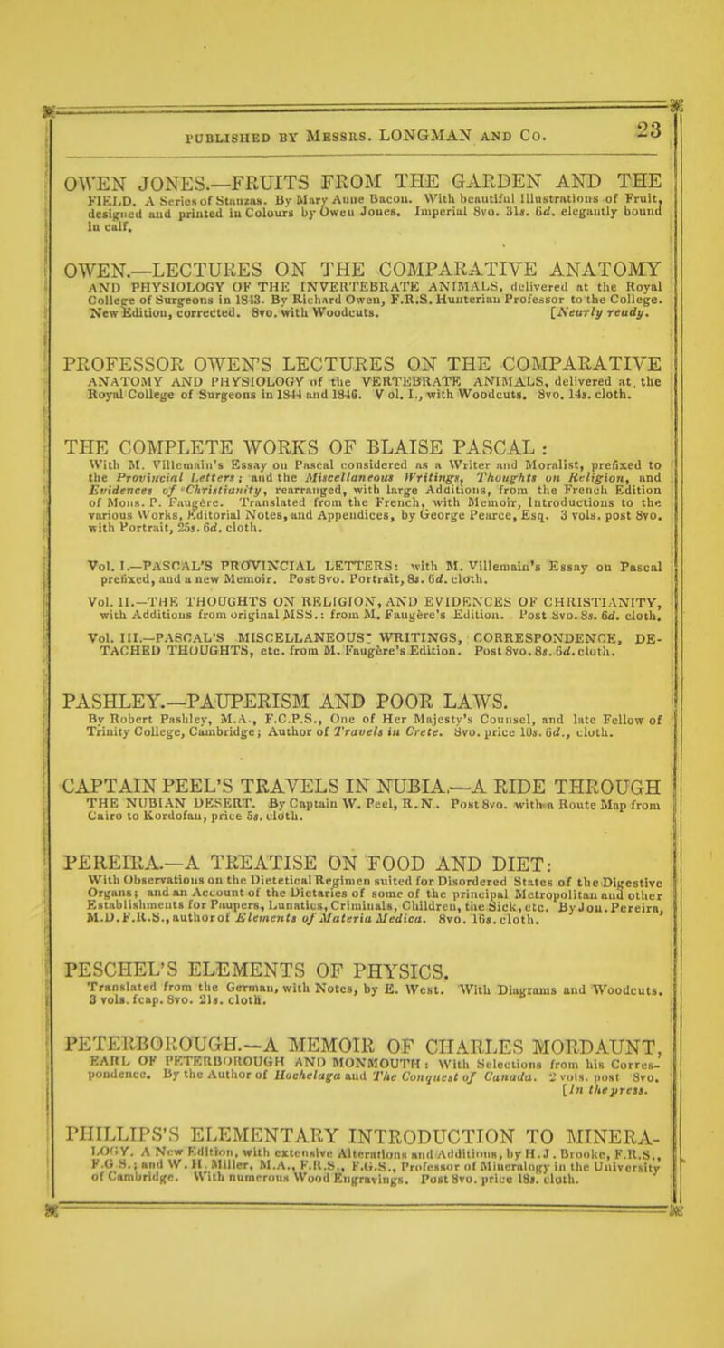 OWEN JONES.—FRUITS FROM THE GARDEN AND THE KIEI.D. A Scrius of StHiizas. By Mary Aiilie Bacou. With beautiful Uhistnttinus of fruit, deiijciicd and printed iu Colours by Oweu Joues. luiiieriul 8vo. Sis. 6d. ekgautly bound in calf. OWEN.—LECTURES ON THE COMPARATIVE ANATOMY AND PHYSIOLOGY OF THE INVERTEBRATE ANIMALS, delivered at the Royal College of Surg^cons in 1843. By Richard Owen, F.R.S. Huuteriau Professor to tlie College. Netrliditiou, corredted. 8to, with Woodcuts. [MeuTly ready. PROFESSOR OWENS LECTURES ON THE COMPARATIVE ANATOMY AND PHYSIOLOGY iif the VERTEBRATE ANIMALS, delivered at, the Boyal College of Surgeons in 134-1 and 1846. V ol. I., with Woodcuts. 8vo. 14s. cloth. THE COMPLETE WORKS OF BLAISE PASCAL : Willi M. VMUcmuin's KssAy on Pascal considered as a Writer and Moralist, prefixed to the Provincial Letters; and the Miscellaneous iyrititiffs^ Thoughts on Rt-ligion^ and Evidences of -Christianity, rearranged, with lary;e Additions, from the French Edition of ftloiis. P. Faugdre. Translated from the French, with Memoir, Introductions to th« varioas Works, Kditorial Notes, and Appendices, by George Pearce, Esq. 3 vols, post 8vo. with Portrait, 2o3. 6d. cloth. Vol. I.-PASCAL'S PRCfVINCIAL LETTERS: with M. ViUemain's Essay on Pascal prefixed, and a new Memoir, PostSvu. Portrait, 8j. Grf. cloth. Vol, IL—THE THOUGHTS ON RELIGION, AND EVIDKNCES OF CHRISTIxYNITY, with Additions from original MSS.: from M. Faug^re's Edition, Post ilvo.85. Qd. cloth. Vol. IIL—PASCAL'S MISCELLANEOUS- WRITINGS, CORRESPONDENCE, DE- TACHED THOUGHTS, etc, from M. Faugfere's Edition. Post 8vo. 85. Gd. cloth. PASHLEY.—PAUPERISM AND POOR LAWS. By Robert Pa-shley, M..\., F.C.P.S., One of Her MnjestyVs Counsel, and late Fellow of Trinity College, Ciimbridge; Author of Trauels iu Crete. 8vo. price IDs. 6d., cluth. CAPTAIN PEEL'S TRAVELS IN NUBIA.—A RIDE THROUGH THE NUBIAN DESERT. By Captain W. Peel, R. N . Post Svo. witlha Route Map from Cairo to Kordofau, price 5«. cloth. PEREIRA.—A TREATISE ON FOOD AND DIET: With Observations on the Dietetical Regimen suited for Disordered States of the Dic'estive Or);ans; and an Account of the Dietaries of some of the principal Metropolitan and other Establishments for Piiupers, Lunatics, Criminals, Children, the Sick, etc. By Jou.Pcreira, M.D.F.R.S.,authorof i!iemfM<« of Materia Medica. 8vo. 1G».cloth. PESCHEL'S ELEMENTS OF PHYSICS. Translated from the German, with Notes, by E. West. With Diairranis and Woodcuts. 3 Toli.fcBp. Sto. 21a. clota. PETERBOROUGH.-A MEMOIR OF CHARLES MORDAUNT, EARL OF PETERBUIIOUGH AND MONMOUTH: With Selections from his Corrcs- poadeucc. By the Author of HocAe/ufo and iViir Conjkcj/o/ Canorfo. 'J vols, post Svo. [Iti tliejtrcsa. PHILLIPS'S ELEMENTARY INTRODUCTION TO MINERA- l,0';y. A Ni w Edition, with extensive Allcratlons and Additions, by H.J. Dtonkc, F.R.S., K.G S.i and W.H. Miller, M.A., F.R.S., F.G.S., Pn.fessor at Mlnerulo|fy in the University ofCunbridge. With numerous Wood Engravings. Post Svo. price 18». cloth.