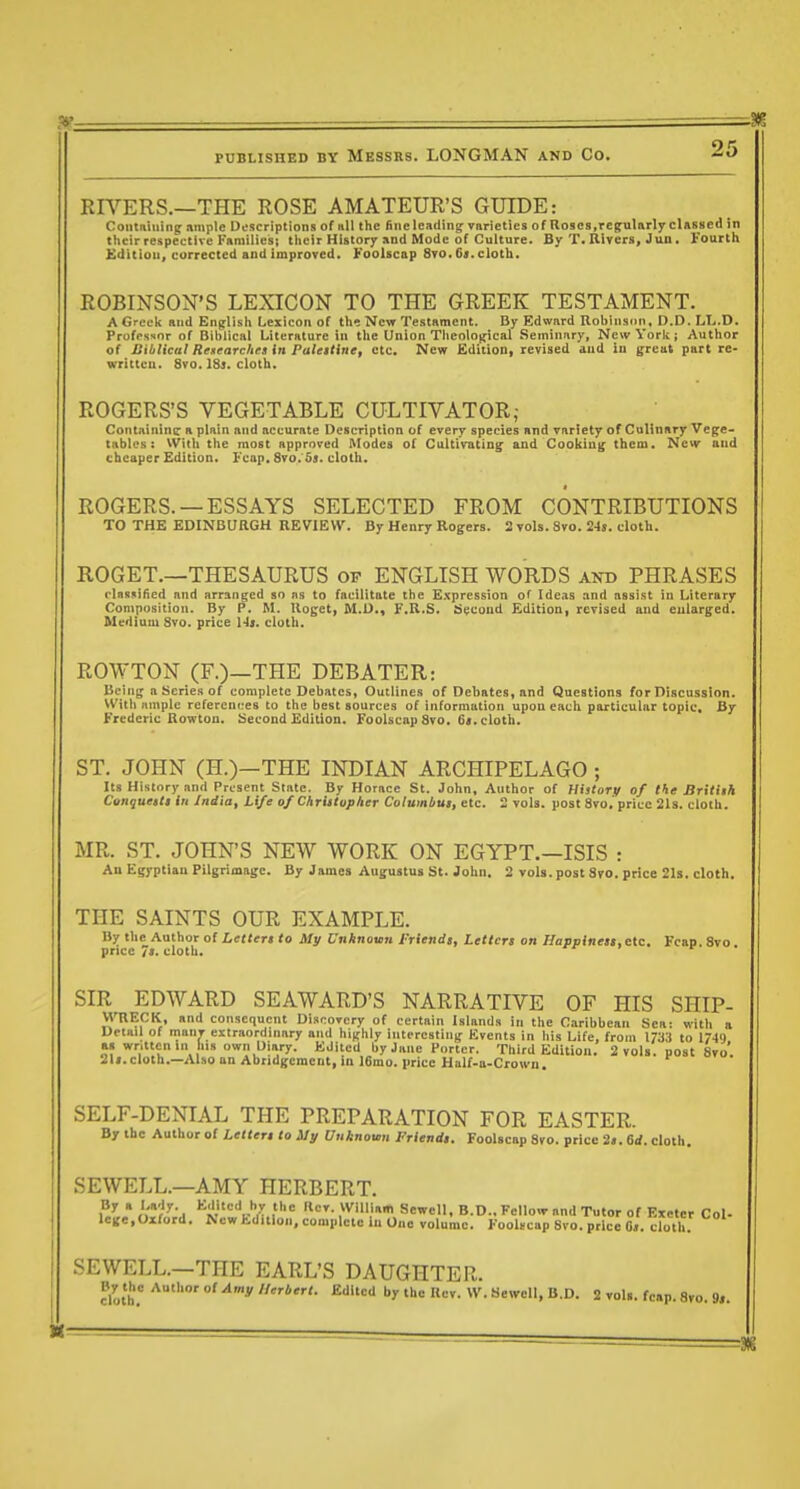 3?- PUBLISHED BY MESSRS. LONGMAN AND CO. 25 RR''ERS.—THE ROSE AMATEUR'S GUIDE: Contniiiing ample Ufscriptions of «11 the (inelcadinif varieties of Roses,rejularlyclasiied in their respettlvc Families; their History and Mode of Culture. By T. Rivers, Jun . Fourth £ditiou, corrected and Improved. Foolscap 8to. 61. cloth. ROBINSON'S LEXICON TO THE GREEK TESTAMENT. AGreck and English Lexicon of the New Testament. By Edward Robinsnn, D.D. LL.D. Professor of Biblical Literature in the Union Theological Seminary, New York; Author of B'Micttl Reaearchea in Puleitine, etc. New Edition, revised and in great part re- written. 8vo. I81. cloth. ROGERS'S VEGETABLE CULTIVATOR,- Contnininq: a plain and accurate Description of every species and variety of Culinary Vege- tables : VVith the most approved IVIodes of Cultivating' and Cooking them. New and cheaper Edition. I'cap. 8vo. 5j. cloth. ROGERS. —ESSAYS SELECTED FROM CONTRIBUTIONS TO THE EDINBURGH REVIEW. By Henry Rogers. 2 vols. Svo. 24s. cloth. ROGET.—THESAURUS of ENGLISH WORDS and PHRASES clnssified and arranged bo ns to facilitate the Expression of Ideas and assist in Literary Composition. By P. M. Iloget, M.D., F.R.S. titcond Edition, revised and enlarged. Medium 8vo. price Hi. cloth. ROWTON (F.)—THE DEBATER: Being a Series of complete Debates, Outlines of Debates, and Questions for Discussion. With ample references to the best sources of information upon each particular topic. By Frederic Rowton. Second Edition. Foolscap Svo. C<. cloth. ST. JOHN (H.)—THE INDIAN ARCHIPELAGO ; Its History and Present State. By Horace St. John, Author of HistoTV of the Britlih Conqueits in India, Life of Chriituphcr Columbus, etc. 2 vols, post 8vo. price 21s. cloth. MR. ST. JOHN'S NEW WORK ON EGYPT.—ISIS : An Egyptian Pilgrimage. By James Augustus St. John. 2 vols, post Sro. price 21s. cloth. THE SAINTS OUR EXAMPLE. By the Author of Letters to My Unknown Friends, Letters on Happiness, etc. Fcap. Svo price 7s. cloth. SIR EDWARD SEAWARD'S NARRATIVE OF HIS SHIP- MTlEClt, and consequent Discovery of certain Islands in the Caribbean Sea: with a Detail of manv extraordinary and highly interesting Events in his Life, from 17;j:i to 1749 a» written in his own Diary. Edited by Jane Porter. Third Edition. 2 vols, post Svo'. 21i. cloth.—Also an Abridgement, in 16mo. price Half-a-Crown SELF-DENIAL THE PREPARATION FOR EASTER. By the Author of Letters to My Unknown Friends. Foolscap Svo. price 2s. 6rf. cloth. SEWELL.—AMY HERBERT. By a Lady Kditcd by the Rev. William Sewell, B.D., Fellow and Tutor of Exeter Col- lege.Oiford. New Ed^ltlon, complete in One volume. Foolncap Svo. price 0,. cloth. SEWELL.—THE EARL'S DAUGHTER.