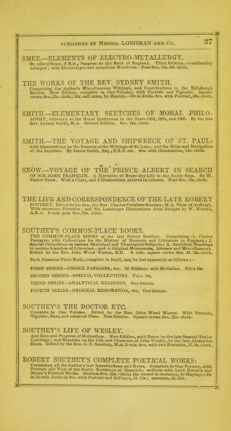 SMEE.—ELERIENTS OF ELECTRO-METALLURGY. Bv Alfrt-d Smee, F.R.S.( Sui^eon to the Bank of Englnnd. Thir/l Kdition, considerably ealartjed ; with Electrotypes and uumerous Woodcuts. Post 8vo. 10s. Qd. cloth. THE WORKS OF THE REV. SYDNEY SMITH. romprisiiifi- the Author's Miscelliincous Writing's, and Contributions to the EdinburgU Review. New Kdition, contplete in One Volume; with Portrait iind Viynette. Square crowu Svo.21«. cloth i 30», calf extra, by Hayday,—Or in Svols. 8vo. with Portrait,36<. cloth. smith'—ELEMENTARY SKETCHES OF MORAL PHILO- SOPHY, delivered Bt the Royal Institution in tlie Yeiirs ISO-), 1805, and 1805. By the late Ber. Ufduejr Smith, Al.A. Second Editiou. Svo. lit. doth. SMITH.—THE VOYAGE AND SHIPWRECK OF ST. PAUL: witli DissertntioDS on the Sources of the Writinifs of St. Luke, and the Ships and Navieation of the Ancients. By James Smith, Esq., F.R.S. etc. Svo. with lUustrntioDs, 14s. clotn. SNOW.—VOYAGE OF THE* PRINCE ALBERT IN SEARCH OF SIR JOHN FRANKLIN. A Narrative of Bvery-day Life in the Arctic Seas. By VV. f aiker Suow. With a Chart, aiid 4 Illustrations printed in colours. Post Svo. 12i. clutb. THE LIFE AND CORRESPONDENCE OF THE LATE ROBERT SOtJTHF.y. Edii.'d hyhis Son, the Rev. Charles Cuthbert Soutliey, M.A. Vicar of ArdleiRh. With numcronit Portraits ; and Six Landscape Illustrations from Designs by W. Wcstall, A.R.A. 6 vols. iiosC Svo. Gils, cloth. SOUTHEYS COMMON-PLACE BOOKS. THE COMMON-PL.ICE BOOKS of the late Robert Southey. Comprising—1. Choice Pussai^es: with Collections for the History of Manners and Literature in England t 2. Special Collections on various Historical and Theolo(fical'Subjects; 3. Analytical Readings in various branches of Literature ; and 4. Orijrinal Memoranda, Literary and MiKcellaneuus . Edited by the Rev. John Wood Wartcr, B.D. 4 vols, sqtuire crown Svo. 3f. 18s. cloth. Each Common Place Book, complete in itself, may be had separately as foUon-s :— FIRST SERIES—CHOICE PASSAGES, etc. 2d EdUion.; with Medallion. Biice 18*. SECOND SERIES-SPECIAL COLLECTIONS. Price 18s. THIRD SERIES-ANALYTICAL READINGS. One Guinea. FOURTH SERIES-ORIGINAL MEMORANDA, etc. One Gainca. SOUTHEY'S THE DOCTOR ETC. Complete in One Volume. Edited by tlie Re«. John Wood Wartcr. With Portrait, Vignette, Bust, and coloured Pbitc. New Edition. Square crown Svo. Sis. cloth. SOUTHEY'S LIFE OF WESLEY. And Rise and Progress of Methodism. New Kdition, with Notes l>y the late Samuel Taylor Coleridge ; and Reinnrks on the Life and Character of John Wesley, by the late Alexander Knox. Edited by the Rev. C. C. Southey, M.A. 2 vols.Svo. with two Portraits, If. Ss. cloth. ROBERT SOUTHEYS COMPLETE POETICAL WORKS: Containing all the Author's Inst Introductions and Notes. Complete in One Volume, with Portrait unil Vii;w of the Poct'« Residence at Keswick i uniform with Lord Byron's nn<l Moore s Pneiicnl Works. Medium Svo. 2I». clothi 42.1. liound in morocco, by Haydny.—Or in 10 vols.foolscap Svo. with Portrait and 19 Plates, 2/.10s.i morocco, 4(. 10s.