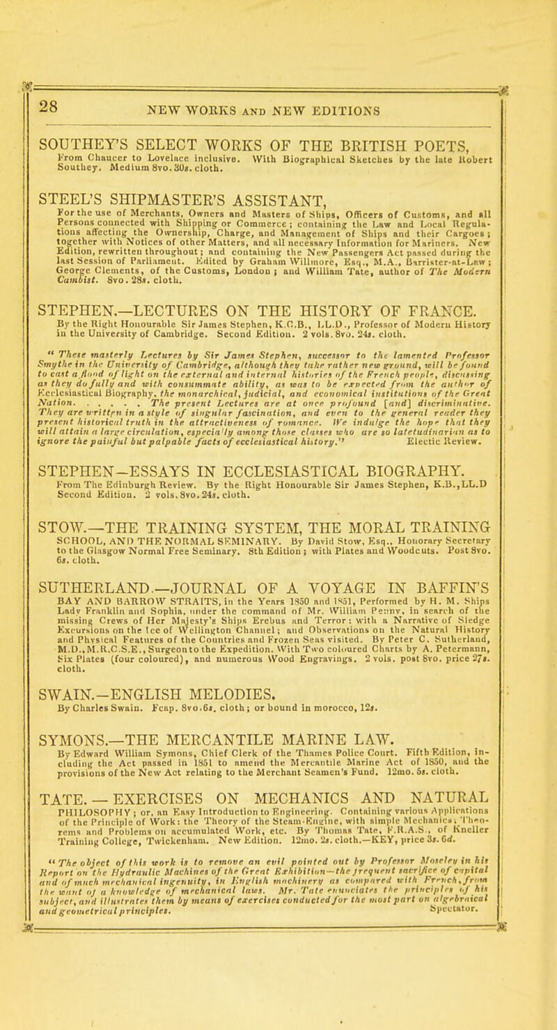 SOUTHEY'S SELECT WORKS OF THE BRITISH POETS, I'rom Chttuter to Loveliice inclusive. With Biographical Slietclies by the late Uobert Southey. Medium Svo.3Us. cloth. STEEL'S SHIPMASTER'S ASSISTANT, Portheuse of Merchants, Owners and Masters of Ships, Ofliceri of Customs, And all Persons connected with Shipping or Commerce ; containing tlie I^aw and Local Uegula- lions affecting the Ownership, Charge, and Management of Sliips and tlicir Cargoes ; together with Notices of other Matters, and all necessary Information for Mariners. New Edition, rewritten throughout; and containing the New Passengers Act passed during the last Session of Parliament. Kditcd by Graham Willinore, Esq., M.A., BHrristcr-at-Law ; George Clements, of the Customs, London j and William Tate, author of The Mudern Cambist. 8vo. 28s. cloth. STEPHEN.—LECTURES ON THE HISTORY OF FRANCE. By the Ri^ht Honourable Sir James Stephen, K.C.B., LL.D., Professor of Moduni Hietory iu the Uuiversity of Cambridge. Second Edition. 2 vols, 870. 24«. cloth.  Thexe mantrriy Lectures hy Sir Jame.i Stephen^ itnccessnr to tkt lamented Prnfensor Smytfie in thf UriiverHty of Cambridge, afthou^k they take rather new ^rvund, will he funtid to cant ajlit'id of I iff ht un the external and internnl hi.tturies of the French people, discnnning an they do fulli/ and with conmmmnte ability, at was to be exvectt'd from the aii'hr of Kcrlesiasticul Biofjraphy. the mnnarchirnl, judicial, and economical institutions o f the Great Nation The present Lectures are at once profound [and] diHcriminntive. They are vrittfn in a style of siugulnr fascination, and even to the general render they present hxstoricnl truth in the attractiveness of romnnc. fVe indulge the hop*- that they will attain n lari^e circulation, especia'ly among thoxe clauses wko are so latetudinari'in as to ignore the painful but palpable facts of ecclesiastical history,'' Electic Ileview. STEPHEN-ESSAYS IN ECCLESIASTICAL BIOGRAPHY. J-'rom The Edinburgh Review. By the Rig-ht Honourable Sir James Stephen, K.li.,LL.D Second Edition. 2 vols. Svo.24$. cloth. STOW.—THE TRAINING SYSTEM, THE MORAL TRAINING SCHOOL, AND THK NOR.MAL SKMINAUY. By David Stow, Esq., Honorary Secretary to the Glasgow Normal Free Seminary. 8th Edition ; with Plates and Woodcuts. Post8To. 6«. cloth. SUTHERLAND.—JOURNAL OF A VOYAGE IN BAFFIN'S BAY AND BARROW STRAITS, in the Years 1350 and 1S51, Performed by H. M. Ships Lady Franklin and Sophia, under the command of Mr. William Peimv, in search of the missing Crews of Her ftlajesty's Ships Erebus and Terror: with a Narrative of Sledge Excursions on the Ice of VVcllington Channel; and Observations on the Natural History and Phvstcal Features of the Countries and Frozen Seas visited. By Peter C. Sulherland, M.D.,M.R.C.S.E., Surgeonto the Expedition. With Two coloured Charts by A. Peterraann, Six Plates (four coloured), and numerous Wood Engravings. 2 vols, post Svo. price 27». cloth. SWAIN.-ENGLISH MELODIES. By Charles Swain. Fcap. Svo.Oi. cloth; or bound in morocco, 12j. SYMONS.—THE MERCANTILE MARINE LAW. By Edward William Syraons, Chief Clerli of the Thames Police Court. Fifth F.dition, in- cluding the Act passed in 1851 to ameiid the Mercantile Marine Act of 1850, and the provisions of the New Aet relating to the Merchant Seamen's Fund. 12mo. 5«. cloth. TATE. — EXERCISES ON MECHANICS AND NATURAL PHILOSOPHY; or, an Easy Introduction to Engineering. Containing various Applications of the Principle of Work: the Theory of the Steam Kimine, with simple Mechanics i 'l'h'o- rcnis and Problems on accumulated Work, etc. By Thomas Tate, I'.R.A.S., of KncUer Training College, Twickenham. New Edition. 12nio. 2«. doth.—KEY, price 3». 6rf.  The olijrct of this morh is to remove an evil pointed out by Professor Mnselev in his Report on Hie Hydraulic machines of the Orent EThiliition — the jreqnent sncrijiee of ctpital and of much mrchniiivnt ingenuity, in Knirlish miichinem us compared tcith Fretich ,frmn the want oj a hvowledge of mechanical laws. Mr. Tate erinociatrs I'le principles of his subject, and illustrates them by meuui of ezercisei conducted for the most part on nlgebrnical and geometricut principles. Spectator,