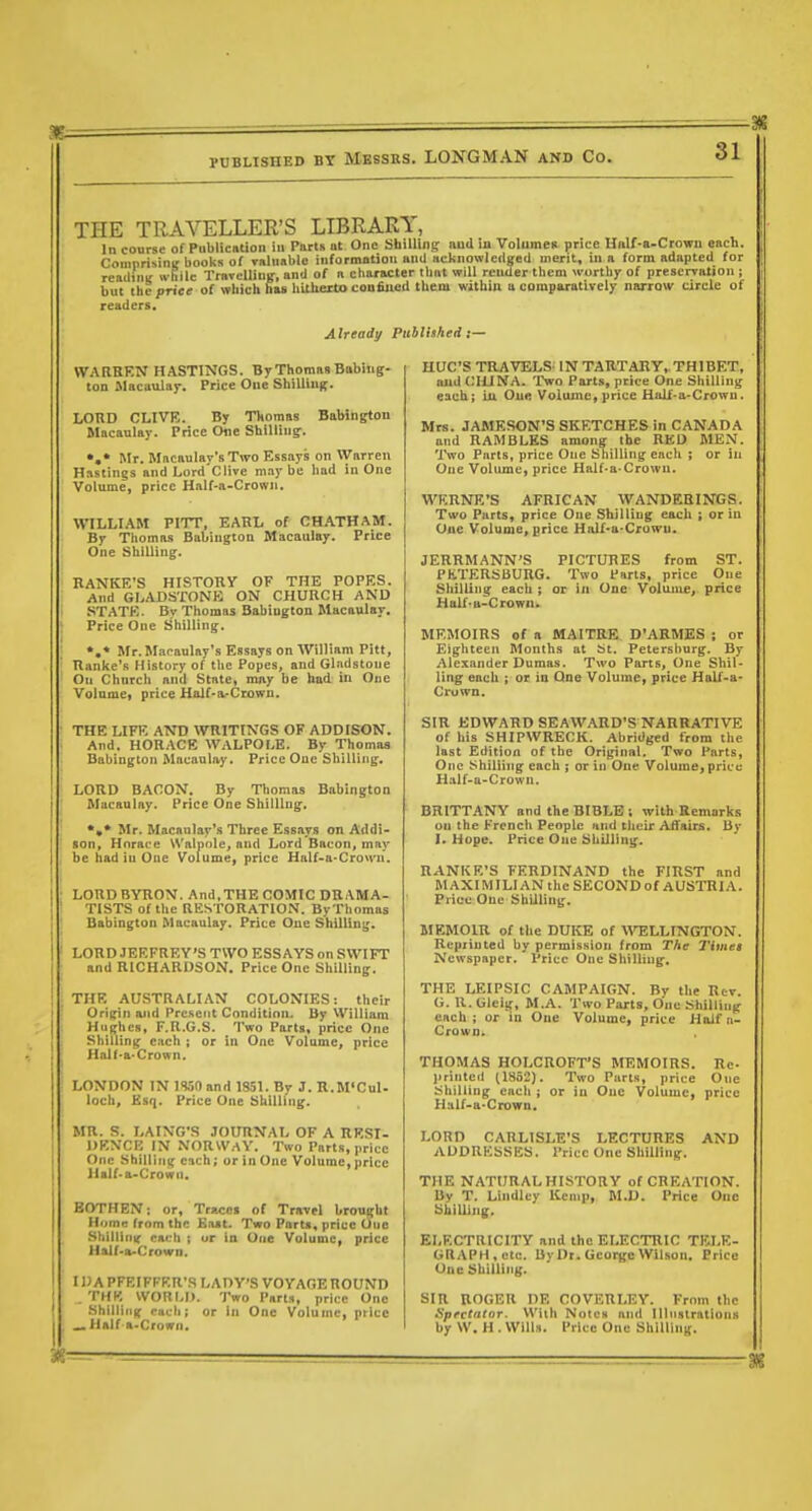 THE TRAVELLER'S LIBRARY, In course of Publication in Paris at One bhillinpr and in Volumen price Hnlf-a-Crown each. ComprisinK books of valuable informntion and acknowledsed merit, iu a form adapted for readiui: wliilc TraTelliuif, and of a cliaracter that will render them worthy of prescrvaiion ; but the price of which has hUheito confined them within a comparatively narrQW circle of readers. Already Puhlhhed s— WARREN HASTINGS. By Thomas Babiiig- ton Macaulay. Price One Shilling. LOUD CLIVE. By Thomas Babinptou Macaulay. Price die Shilling-. Mr. Macaulay'sTivo Essays on Warren Hastings and Lord'C live maybe had in One Volume, price Half-a-Crown. W7LLIAM Pirr, EARL of CH.4THAM. By Thomas Babington Macaulay. Price One Shilling. RANKE'S HISTORY OF THE POPES. And GLADSTONE ON CHURCH AND i STATE. By Thomas Babington Macaulay. ; Price One Shilling. Mr. Macaulay's Essays on William Pitt, Ranke's History of the Popes, and Gladstone On Chnrch and State, may be had in One Volume, price Half-a-Ciowu. ■ THE LIFE AND WRITINGS OF ADDISON. And. HORACE WALPOLE. By Thomas Babington Macanla.y. Price One Shilling. : LORD BACON. By Thomas Babington I Macaulay. Price One Shilling. *,* Mr. Macaulay's Three Essays on Addi- son, Horace Walpole, and Lord Bacon, may be had in One Volume, price Half-a-Crown. ; LORD BYRON. And,THE COMIC DBAMA- I TISTS of the RESTORATION. ByThomas i Babington Macaulay, Price One Shilling. i LORD JEEFREY'S TWO ESSAYS on SWIFT and RICHARDSON. Price One Shilling. ; THE AUSTRALIAN COLONIES: their Orifjin and Present Condition. By William Hughes, F.R.G.S. Two Parts, price One Shilling each ; or in One Volume, price Half-a-Crown. ' LONDON IN 1S50 and 1S51. By J. R.M'CuI- loch, Ksq. Price One Shilling. MR. S. LAING'S JOURNAL OF A RESI- URNCF, IN NORWAY. Two Parts, price One Shilling each; or in One Volume, price llalf-a-Crown. BOTHEN: or, Traces of Travel brought Home from the East. Two Parts, price Uue Shillinic each ; ur in One Volume, price Half-a-Crown. I IMPFEIFFRR'R LADY'S VOYAGE ROUND .THE WOULD. Two Parts, price One Shilling each; or In One Volume, price , ...Half-a.Crowfi. HUC'S TRAVELS IN TARTARY, THIBET, and CHINA. Two Parts, price One Shilling each; iu One Volume, price Half-a-Crown. Mrs. JAMESON'S SKETCHES in CANADA and RAMBLES among the RED MEN. Two Parts, price One Shilling each ; or in One Volume, price Half-a-Crown. WERNE'S AFRICAN WANDF.BINGS. Two Parts, price One Shilling each ; or in One Volume, price Half-a-Crowu. JERRMANN'S PICTURES from ST. PhTERSBURG. Two Parts, price One Shilling each ; or in One Volume, price Half-u-Crown. MEMOIRS of a MAITRE D'ARMES ; or Eighteen Months at bt. Petersburg. By Alexander Dumas. Two Parts, One Shil- ling each ; or in One Volume, price Half-a- Crown. SIR EDWARD SEAWARD'S NARRATIVE of his SHIPWRECK. Abridged from the last Edition of the Original. Two Parts, One Shilling each ; or in One Volume, price Half-a-Crowu. BRITT-iVNY and the BIBLE ; with Remarks on the French People and their Affairs. By I. Hope. Price One Shilling. RANKE'S FERDINAND the FIRST and M AXIMILI AN the SECOND of AUSTRIA. Price One Shilling. MEMOIR of the DUKE of WELLINGTON. Reprinted by permission from The Timet Newspaper. I'ricc One Shilling. THE LEIPSIC CAMPAIGN. By the Rev. 0. U.Gleig, M.A. Two Parts, One Shilling each; or in One Volume, price Hoifn- Crown. THOMAS HOLCnOFT'S MEMOIRS. Re- )irinted (1852). Two Parts, price One shilling each ; or iu One Volume, price Half-a-Crown. LORD CARLISLE'S LECTURES AND ADDRESSES. Price One Shilling. THE NATURAL HISTORY of CREATION. By T. Lindley Kemp, M.U. Price One Shilling. ELECTRICITY and the ELECTRIC TELE- GRAPH,etc. By Dr. George Wll.son. Price One Shilling. SIR ROGER DE COVERLEY. From the Spectator. With Notes and Illnsirations by W. H . Wills. Price One Shilling.