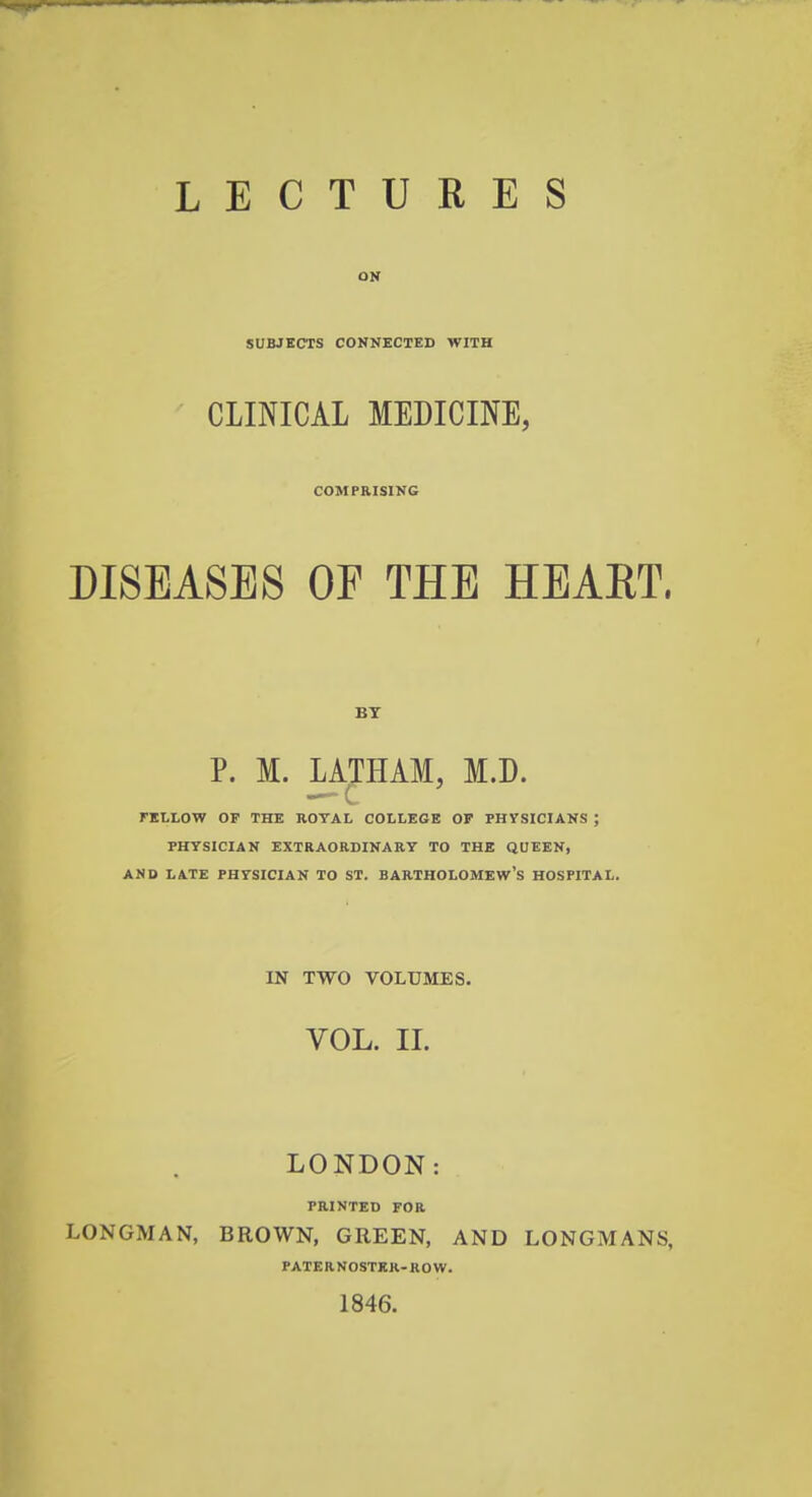 ON SUBJECTS CONNECTED WITH CLINICAL MEDICINE, COMPRISING DISEASES OF THE HEART. BY P. M. LATHAM, M.D. FELLOW OF THE ROYAL COLLEGE OP PHYSICIANS ; PHYSICIAN EXTRAORDINARY TO THE QUEEN, AND LATE PHYSICIAN TO ST. BARTHOLOMEW'S HOSPITAL. IN TWO VOLUMES. VOL. II. LONDON: PRINTED FOR LONGMAN, BROWN, GREEN, AND LONGMANS, PATERNOSTER-ROW. 1846.