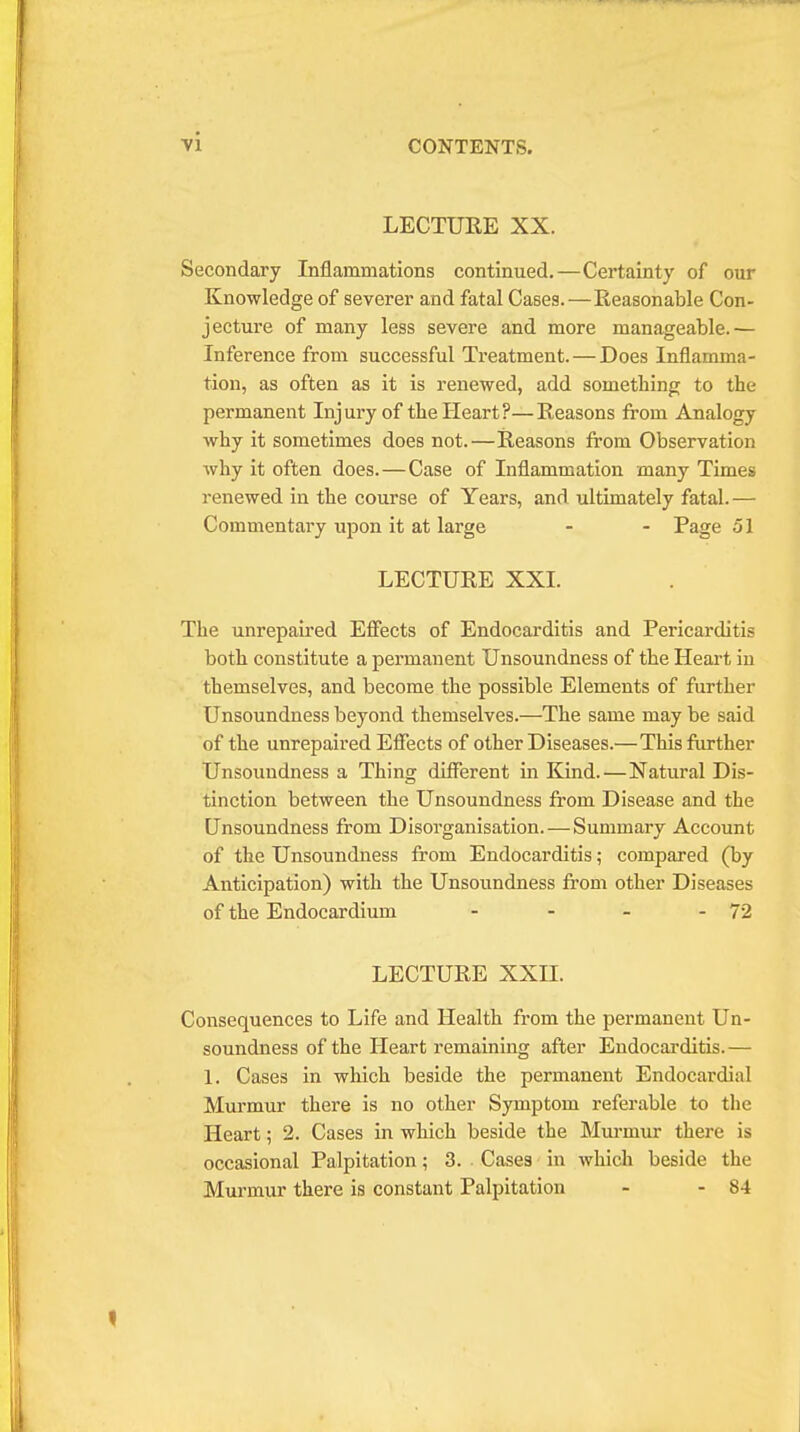 LECTURE XX. Secondary Inflammations continued.—Certainty of our Knowledge of severer and fatal Cases.—Reasonable Con- jecture of many less severe and more manageable.— Inference from successful Treatment. — Does Inflamma- tion, as often as it is renewed, add something to the permanent Injury of the Heart?—Reasons from Analogy why it sometimes does not.—Reasons from Observation why it often does.—Case of Inflammation many Times renewed in the course of Years, and ultimately fatal. — Commentary upon it at large - - Page 51 LECTURE XXI. The unrepaired Effects of Endocarditis and Pericarditis both constitute a permanent Unsoundness of the Heart in themselves, and become the possible Elements of further Unsoundness beyond themselves.—The same may be said of the unrepaired Effects of other Diseases.—This further Unsoundness a Thing different in Kind.—Natural Dis- tinction between the Unsoundness from Disease and the Unsoundness from Disorganisation.—Summary Account of the Unsoundness from Endocarditis; compared (by Anticipation) with the Unsoundness from other Diseases of the Endocardium - - - - 72 LECTURE XXII. Consequences to Life and Health from the permanent Un- soundness of the Heart remaining after Endocarditis.— 1. Cases in which beside the permanent Endocardial Murmur there is no other Symptom referable to the Heart; 2. Cases in which beside the Murmur there is occasional Palpitation; 3. Cases in which beside the Murmur there is constant Palpitation - - 84