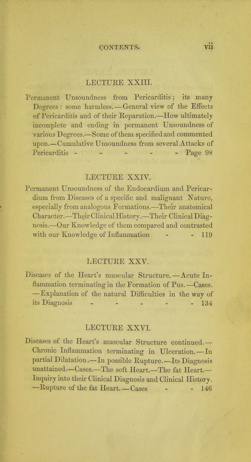 LECTURE XXIH. Permanent Unsoundness from Pericarditis; its many Decrees : some harmless.—General view of the Effects of Pericarditis and of their Reparation.—How ultimately incomplete and ending in permanent Unsoundness of various Degrees.—Some of them specified and commented upon.—Cumulative Unsoundness from several Attacks of Pericarditis ----- Page 98 LECTURE XXIY. Permanent Unsoundness of the Endocardium and Pericar- dium from Diseases of a specific and malignant Nature, especially from analogous Formations.—Their anatomical Character.—Their Clinical History.—Their ClinicalDiag- nosis.—Our Knowledge of them compared and contrasted with our Knowledge of Inflammation - - 119 LECTURE XXV. Diseases of the Heart's muscular Structure. —Acute In- flammation terminating in the Formation of Pus.—Cases. —Explanation of the natural Difficulties in the way of its Diagnosis - - - - - 134 LECTURE XXVI. Diseases of the Heart's muscular Structure continued.— Chronic Inflammation terminating in Ulceration.—In partial Dilatation .—In possible Rupture.—Its Diagnosis unattained.—Cases.—The soft Heart.—The fat Heart.— Inquiry into their Clinical Diagnosis and Clinical History. —Rupture of the fat Heart. — Cases - - 146