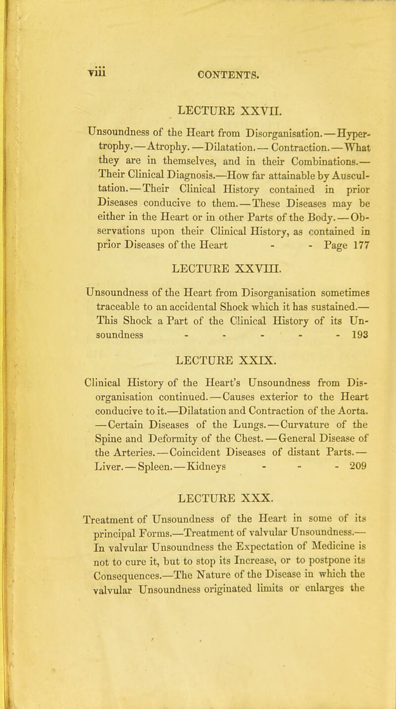 LECTURE XXVII. Unsoundness of the Heart from Disorganisation.—Hyper- trophy.—Atrophy. —Dilatation— Contraction.—What they are in themselves, and in their Combinations.— Their Clinical Diagnosis.—How far attainable by Auscul- tation.—Their Clinical History contained in prior Diseases conducive to them. — These Diseases may be either in the Heart or in other Parts of the Body. — Ob- servations upon their Clinical History, as contained in prior Diseases of the Heart - - Page 177 LECTURE XXVHI. Unsoundness of the Heart from Disorganisation sometimes traceable to an accidental Shock which it has sustained.— This Shock a Part of the Clinical History of its Un- soundness - - - - - 193 LECTURE XXIX. Clinical History of the Heart's Unsoundness from Dis- organisation continued.—Causes exterior to the Heart conducive to it.—Dilatation and Contraction of the Aorta. —Certain Diseases of the Lungs.—Curvature of the Spine and Deformity of the Chest. — General Disease of the Arteries.—Coincident Diseases of distant Parts.— Liver. — Spleen.—Kidneys - 209 LECTURE XXX. Treatment of Unsoundness of the Heart in some of its principal Forms.—Treatment of valvular Unsoundness.— In valvular Unsoundness the Expectation of Medicine is not to cure it, but to stop its Increase, or to postpone its Consequences.—The Nature of the Disease in which the valvular Unsoundness originated limits or enlarges the