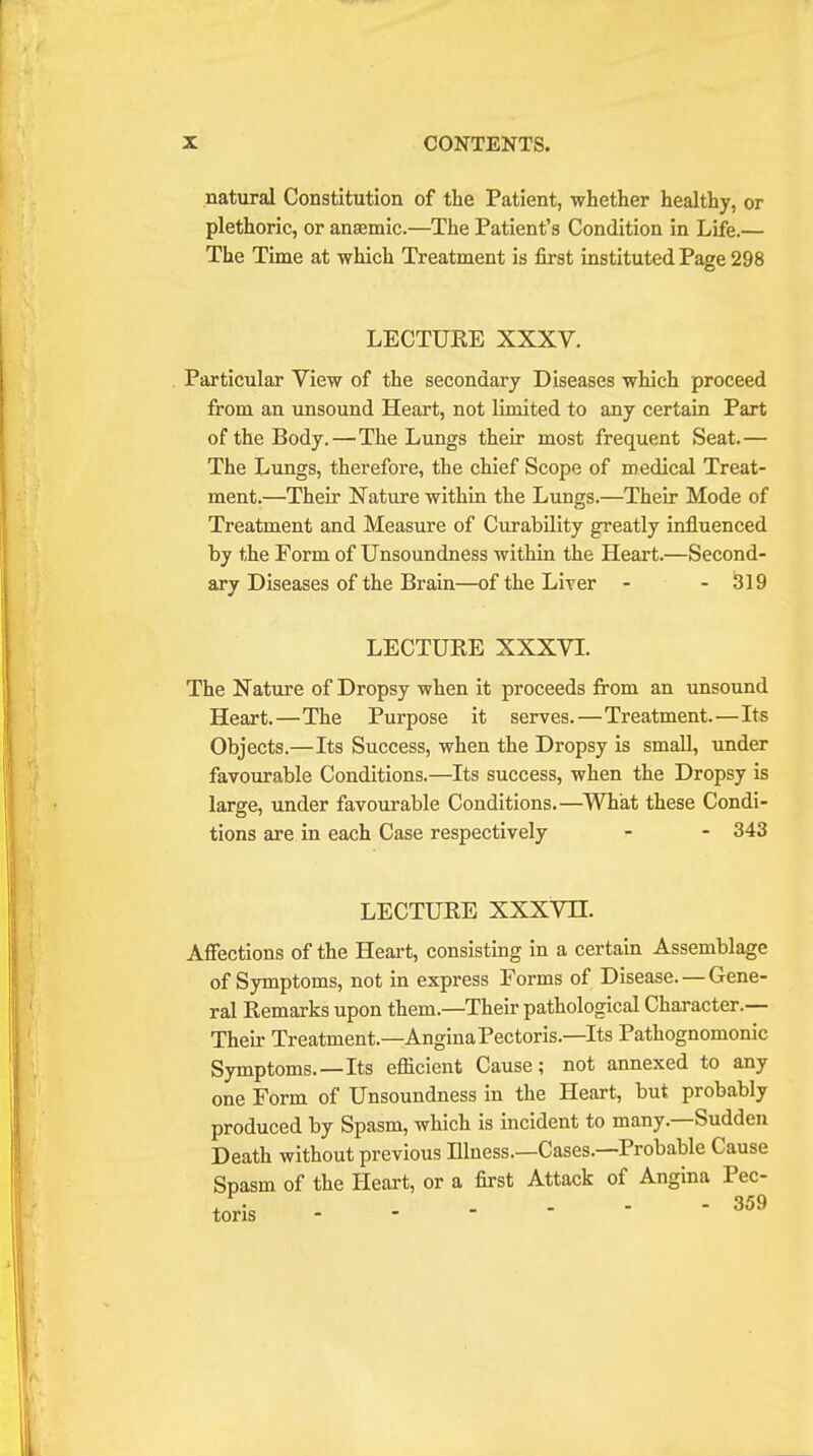 natural Constitution of the Patient, whether healthy, or plethoric, or anaemic.—The Patient's Condition in Life.— The Time at which Treatment is first instituted Page 298 LECTURE XXXV. Particular View of the secondary Diseases which proceed from an unsound Heart, not limited to any certain Part of the Body.—The Lungs their most frequent Seat.— The Lungs, therefore, the chief Scope of medical Treat- ment.—Their Nature within the Lungs.—Their Mode of Treatment and Measure of Curability greatly influenced by the Form of Unsoundness within the Heart.—Second- ary Diseases of the Brain—of the Liver - - 319 LECTURE XXXVI. The Nature of Dropsy when it proceeds from an unsound Heart.—The Purpose it serves.—Treatment.—Its Objects.—Its Success, when the Dropsy is small, under favourable Conditions.—Its success, when the Dropsy is large, under favourable Conditions.—What these Condi- tions are in each Case respectively - - 343 LECTURE XXXVH. Affections of the Heart, consisting in a certain Assemblage of Symptoms, not in express Forms of Disease. — Gene- ral Remarks upon them.—Their pathological Character.— Their Treatment.—Angina Pectoris.—Its Pathognomonic Symptoms.—Its efficient Cause; not annexed to any one Form of Unsoundness in the Heart, but probably produced by Spasm, which is incident to many.—Sudden Death without previous Illness.—Cases.—Probable Cause Spasm of the Heart, or a first Attack of Angina Pec-