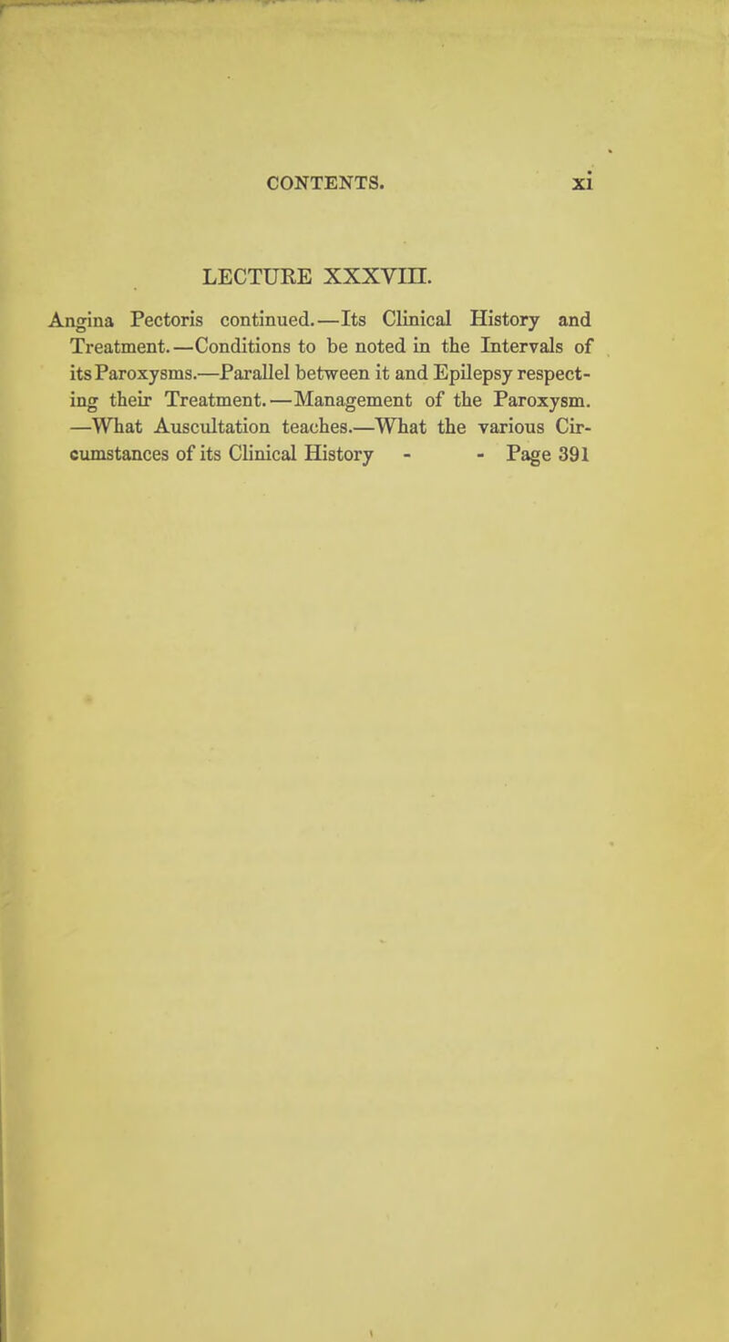 LECTURE XXXVIH. Angina Pectoris continued.—Its Clinical History and Treatment.—Conditions to be noted in the Intervals of its Paroxysms.—Parallel between it and Epilepsy respect- ing their Treatment.—Management of the Paroxysm. —What Auscultation teaches.—What the various Cir- cumstances of its Clinical History - - Page 391