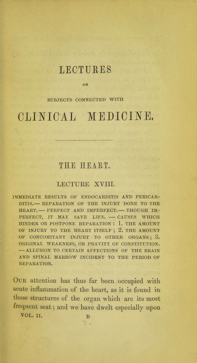 LECTURES ON SUBJECTS CONNECTED WITH CLINICAL MEDICINE. THE HEART. LECTURE XVIII. IMMEDIATE RESULTS OF ENDOCARDITIS AND PERICAR- DITIS.— REPARATION OF THE INJURY DONE TO THE HEART. PERFECT AND IMPERFECT. THOUGH IM- PERFECT, IT MAT SAVE LIFE. CAUSES WHICH HINDER OR POSTPONE REPARATION : 1. THE AMOUNT OF INJURY TO THE HEART ITSELF ; 2. THE AMOUNT OF CONCOMITANT INJURY TO OTHER ORGANS; 3. ORIGINAL WEAKNESS, OR PRAVITY OF CONSTITUTION. — ALLUSION TO CERTAIN AFFECTIONS OF THE BRAIN AND SPINAL MARROW INCIDENT TO THE PERIOD OF REPARATION. Our attention has thus far been occupied with acute inflammation of the heart, as it is found in those structures of the oman which are its most 0 frequent seat; and we have dwelt especially upon