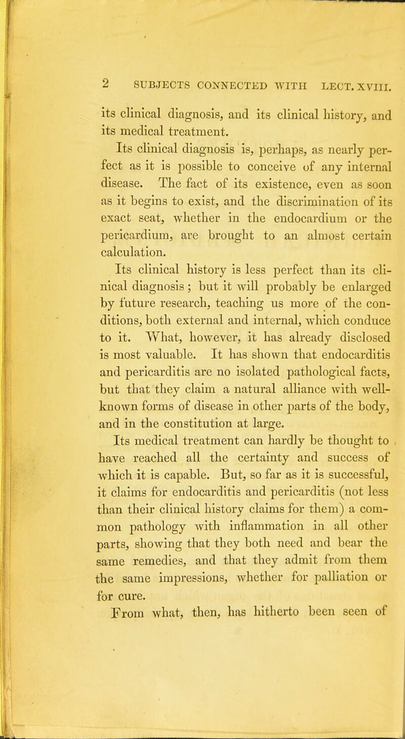 its clinical diagnosis, and its clinical history, and its medical treatment. Its clinical diagnosis is, perhaps, as nearly per- fect as it is possible to conceive of any internal disease. The fact of its existence, even as soon as it begins to exist, and the discrimination of its exact seat, whether in the endocardium or the pericardium, are brought to an almost certain calculation. Its clinical history is less perfect than its cli- nical diagnosis ; but it will probably be enlarged by future research, teaching us more of the con- ditions, both external and internal, which conduce to it. What, however, it has already disclosed is most valuable. It has shown that endocarditis and pericarditis are no isolated pathological facts, but that they claim a natural alliance with well- known forms of disease in other parts of the body, and in the constitution at large. Its medical treatment can hardly be thought to have reached all the certainty and success of which it is capable. But, so far as it is successful, it claims for endocarditis and pericarditis (not less than their clinical history claims for them) a com- mon pathology with inflammation in all other parts, showing that they both need and bear the same remedies, and that they admit from them the same impressions, whether for palliation or for cure. From what, then, has hitherto been seen of