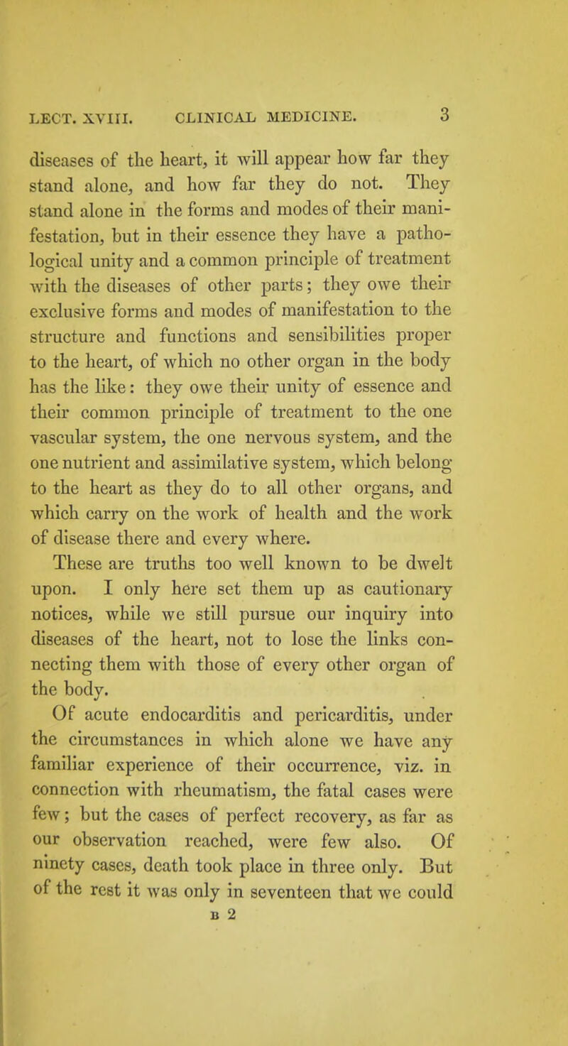 diseases of the heart, it will appear how far they stand alone, and how far they do not. They stand alone in the forms and modes of their mani- festation, but in their essence they have a patho- logical unity and a common principle of treatment with the diseases of other parts; they owe their exclusive forms and modes of manifestation to the structure and functions and sensibilities proper to the heart, of which no other organ in the body has the like: they owe their unity of essence and their common principle of treatment to the one vascular system, the one nervous system, and the one nutrient and assimilative system, which belong to the heart as they do to all other organs, and which carry on the work of health and the work of disease there and every where. These are truths too well known to be dwelt upon. I only here set them up as cautionary notices, while we still pursue our inquiry into diseases of the heart, not to lose the links con- necting them with those of every other organ of the body. Of acute endocarditis and pericarditis, under the circumstances in which alone we have any familiar experience of their occurrence, viz. in connection with rheumatism, the fatal cases were few; but the cases of perfect recovery, as far as our observation reached, were few also. Of ninety cases, death took place in three only. But of the rest it was only in seventeen that we could