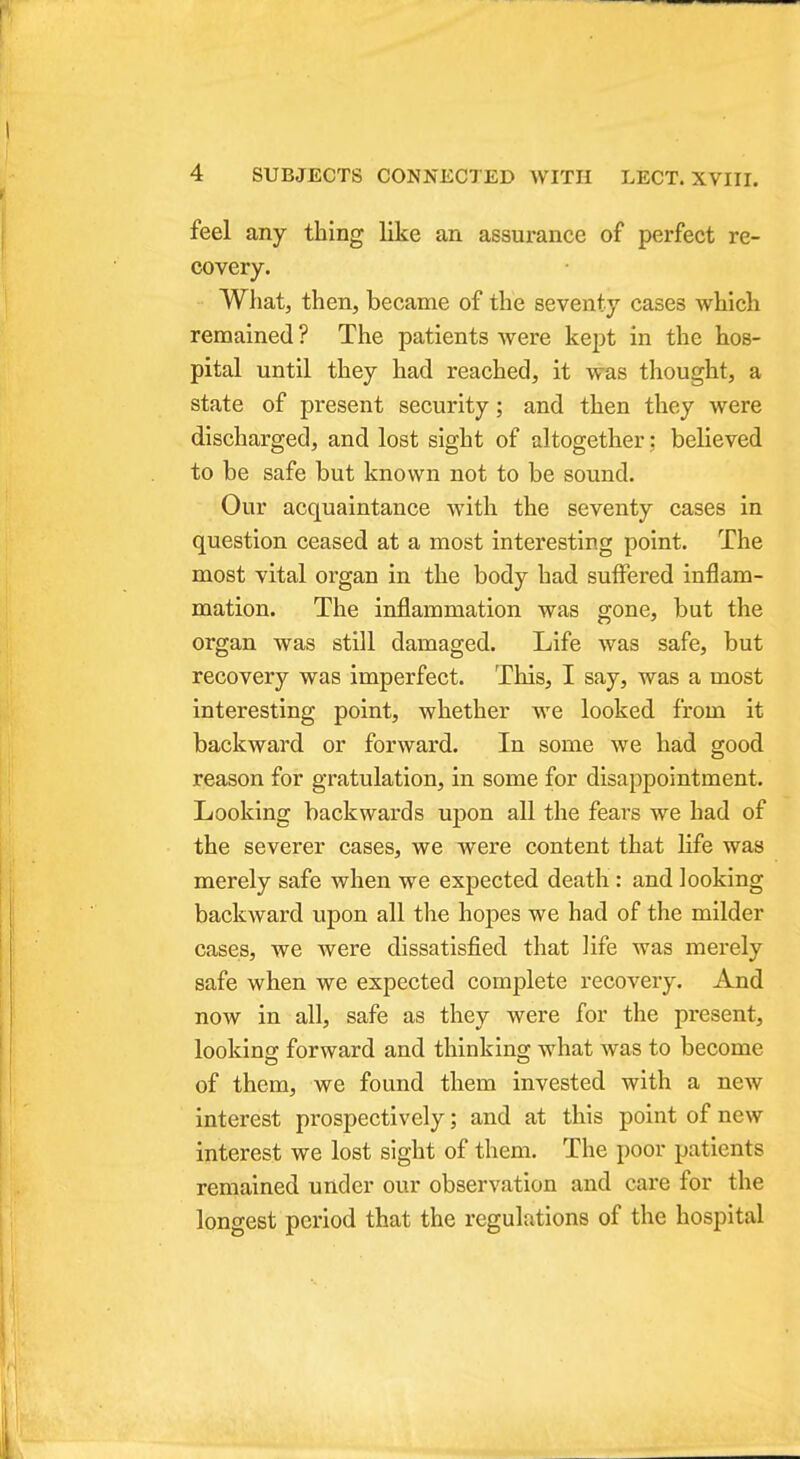 feel any thing like an assurance of perfect re- covery. What, then, became of the seventy cases which remained ? The patients were kept in the hos- pital until they had reached, it was thought, a state of present security; and then they were discharged, and lost sight of altogether: believed to be safe but known not to be sound. Our acquaintance with the seventy cases in question ceased at a most interesting point. The most vital organ in the body had suffered inflam- mation. The inflammation was gone, but the organ was still damaged. Life was safe, but recovery was imperfect. This, I say, was a most interesting point, whether we looked from it backward or forward. In some we had good reason for gratulation, in some for disappointment. Looking backwards upon all the fears we had of the severer cases, we were content that life was merely safe when we expected death : and looking backward upon all the hopes we had of the milder cases, we were dissatisfied that life was merely safe when we expected complete recovery. And now in all, safe as they were for the present, looking forward and thinking what was to become of them, we found them invested with a new interest prospectively; and at this point of new interest we lost sight of them. The poor patients remained under our observation and care for the longest period that the regulations of the hospital