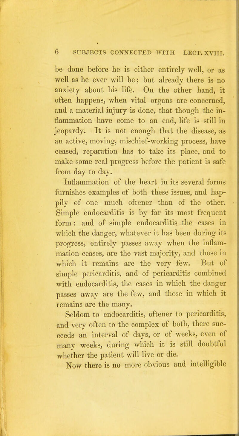 be done before he is cither entirely well, or as well as he ever will be; but already there is no anxiety about his life. On the other hand, it often happens, when vital organs are concerned, and a material injury is done, that though the in- flammation have come to an end, life is still in jeopardy. It is not enough that the disease, as an active, moving, mischief-working process, have ceased, reparation has to take its place, and to make some real progress before the patient is safe from day to day. Inflammation of the heart in its several forms furnishes examples of both these issues, and hap- pily of one nmch oftener than of the other. Simple endocarditis is by far its most frequent form: and of simple endocarditis the cases in which the danger, whatever it has been during its progress, entirely passes away when the inflam- mation ceases, are the vast majority, and those in which it remains are the very few. But of simple pericarditis, and of pericarditis combined with endocarditis, the cases in which the danger passes away are the few, and those in which it remains are the many. Seldom to endocarditis, oftener to pericarditis, and very often to the complex of both, there suc- ceeds an interval of days, or of weeks, even of many weeks, during which it is still doubtful whether the patient will live or die. Now there is no more obvious and intelligible