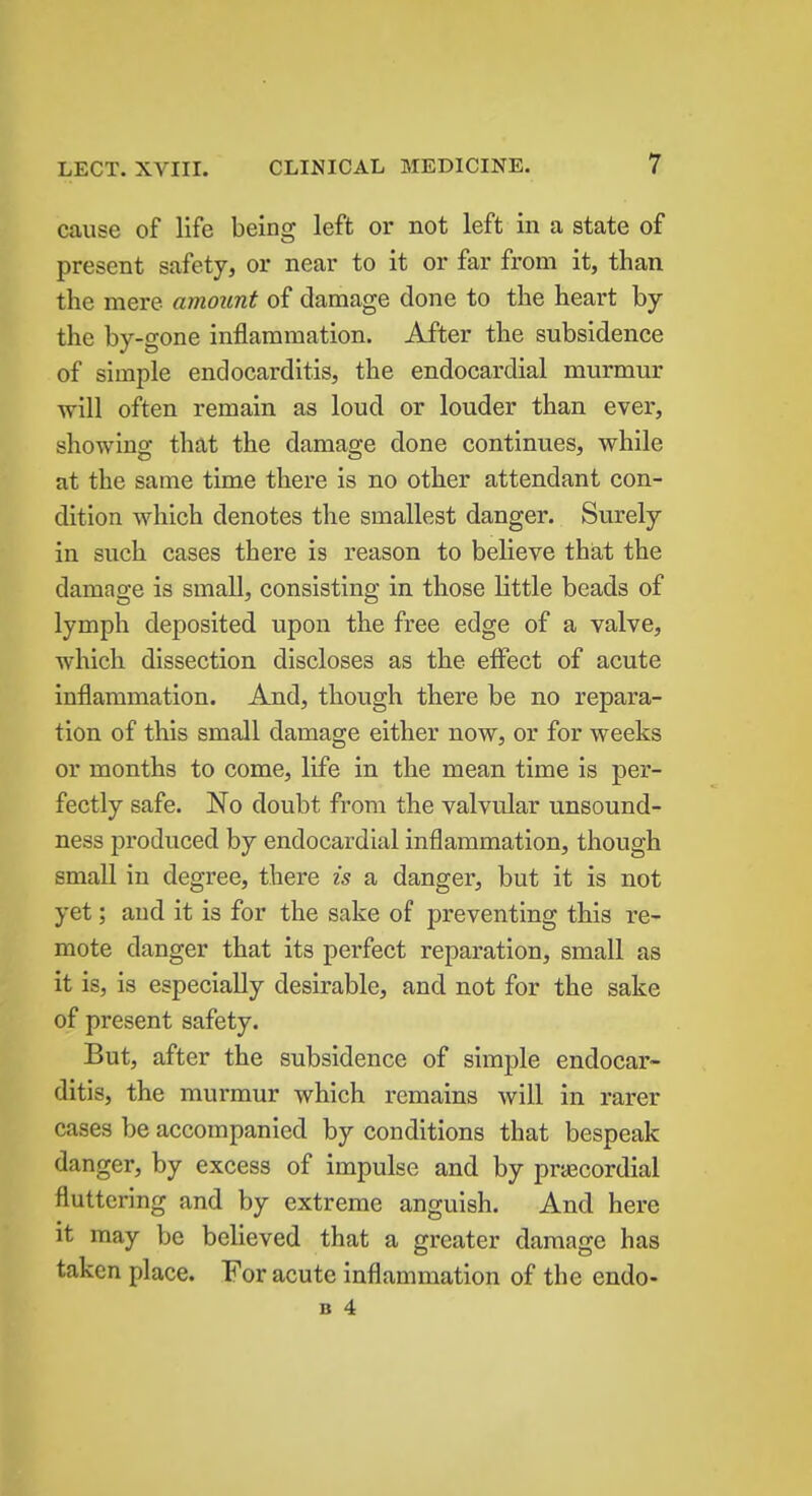 cause of life being left or not left in a state of present safety, or near to it or far from it, than the mere amount of damage done to the heart by the by-gone inflammation. After the subsidence of simple endocarditis, the endocardial murmur will often remain as loud or louder than ever, showing that the damage done continues, while at the same time there is no other attendant con- dition which denotes the smallest danger. Surely in such cases there is reason to believe that the damage is small, consisting in those little beads of lymph deposited upon the free edge of a valve, which dissection discloses as the effect of acute inflammation. And, though there be no repara- tion of this small damage either now, or for weeks or months to come, life in the mean time is per- fectly safe. No doubt from the valvular unsound- ness produced by endocardial inflammation, though small in degree, there is a danger, but it is not yet; and it is for the sake of preventing this re- mote danger that its perfect reparation, small as it is, is especially desirable, and not for the sake of present safety. But, after the subsidence of simple endocar- ditis, the murmur which remains will in rarer cases be accompanied by conditions that bespeak danger, by excess of impulse and by precordial fluttering and by extreme anguish. And here it may be believed that a greater damage has taken place. For acute inflammation of the endo-