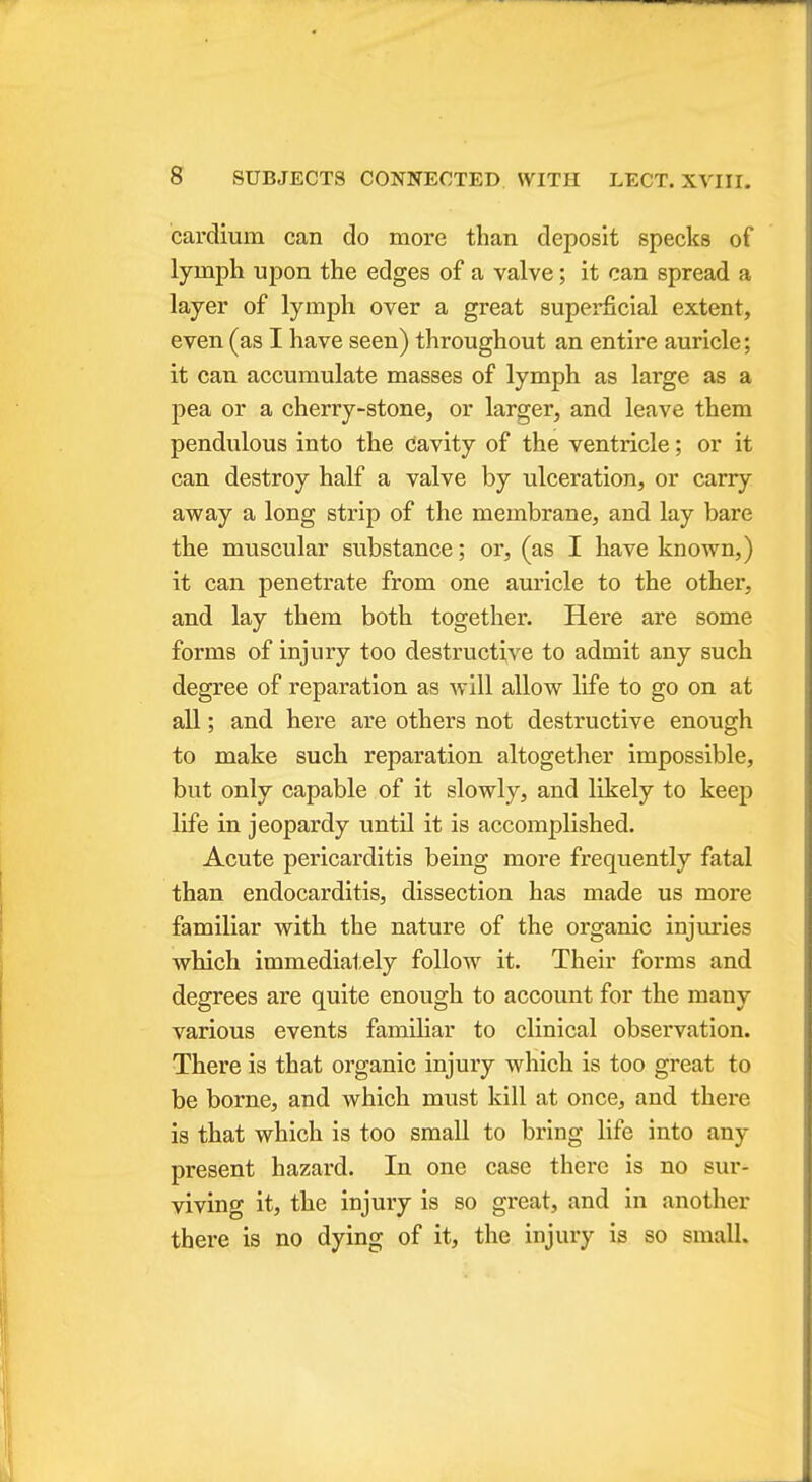 cardium can do more than deposit specks of lymph upon the edges of a valve; it can spread a layer of lymph over a great superficial extent, even (as I have seen) throughout an entire auricle; it can accumulate masses of lymph as large as a pea or a cherry-stone, or larger, and leave them pendulous into the cavity of the ventricle; or it can destroy half a valve by ulceration, or carry away a long strip of the membrane, and lay bare the muscular substance; or, (as I have known,) it can penetrate from one auricle to the other, and lay them both together. Here are some forms of injury too destructive to admit any such degree of reparation as will allow life to go on at all; and here are others not destructive enough to make such reparation altogether impossible, but only capable of it slowly, and likely to keep life in jeopardy until it is accomplished. Acute pericarditis being more frequently fatal than endocarditis, dissection has made us more familiar with the nature of the organic injuries which immediately follow it. Their forms and degrees are quite enough to account for the many various events familiar to clinical observation. There is that organic injury which is too great to be borne, and which must kill at once, and there is that which is too small to bring life into any present hazard. In one case there is no sur- viving it, the injury is so great, and in another there is no dying of it, the injury is so small.