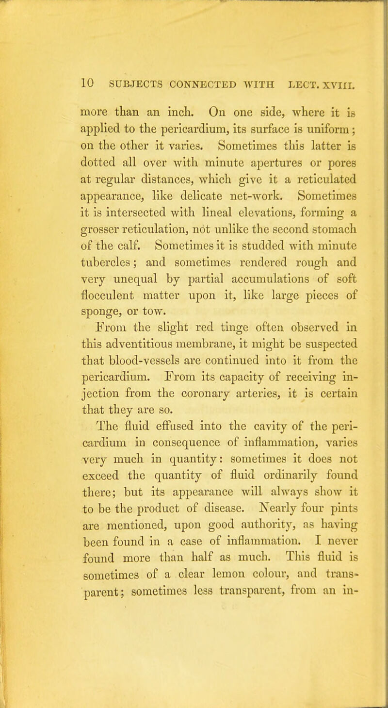 more than an inch. On one side, where it i» applied to the pericardium, its surface is uniform; on the other it varies. Sometimes this latter is dotted all over with minute apertures or pores at regular distances, which give it a reticulated appearance, like delicate net-work. Sometimes it is intersected with lineal elevations, forming a grosser reticulation, not unlike the second stomach of the calf. Sometimes it is studded with minute tubercles; and sometimes rendered rough and very unequal by partial accumulations of soft flocculent matter upon it, like large pieces of sponge, or tow. From the slight red tinge often observed in this adventitious membrane, it might be suspected that blood-vessels are continued into it from the pericardium. From its capacity of receiving in- jection from the coronary arteries, it is certain that they are so. The fluid effused into the cavity of the peri- cardium in consequence of inflammation, varies very much in quantity: sometimes it does not exceed the quantity of fluid ordinarily found there; but its appearance will always show it to be the product of disease. Nearly four pints are mentioned, upon good authority, as having been found in a case of inflammation. I never found more than half as much. This fluid is sometimes of a clear lemon colour, and trans- parent; sometimes less transparent, from an in-