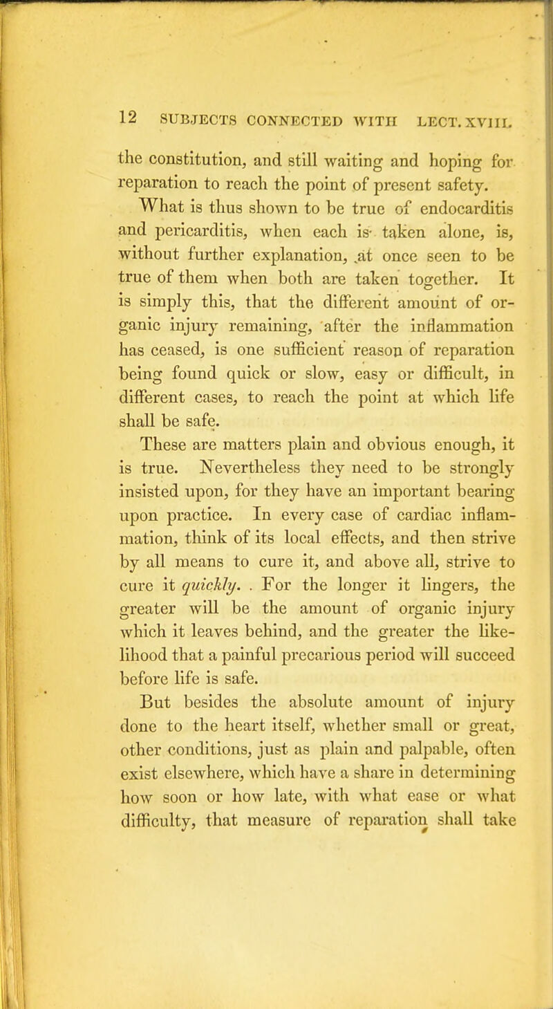 the constitution, and still waiting and hoping for reparation to reach the point of present safety. What is thus shown to be true of endocarditis and pericarditis, when each is- taken alone, is, without further explanation, tat once seen to be true of them when both are taken together. It is simply this, that the different amount of or- ganic injury remaining, after the inflammation has ceased, is one sufficient reason of reparation being found quick or slow, easy or difficult, in different cases, to reach the point at which life shall be safe. These are matters plain and obvious enough, it is true. Nevertheless they need to be strongly insisted upon, for they have an important bearing upon practice. In every case of cardiac inflam- mation, think of its local effects, and then strive by all means to cure it, and above all, strive to cure it quickly. . For the longer it lingers, the greater will be the amount of organic injury which it leaves behind, and the greater the like- lihood that a painful precarious period will succeed before life is safe. But besides the absolute amount of injury done to the heart itself, whether small or great, other conditions, just as plain and palpable, often exist elsewhere, which have a share in determining how soon or how late, with what ease or what difficulty, that measure of reparation shall take