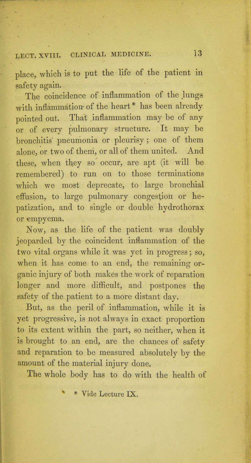 place, which is to put the life of the patient in safety again. The coincidence of inflammation of the lungs with inflammation- of the heart * has been already- pointed out. That inflammation may be of any or of every pulmonary structure. It may be bronchitis' pneumonia or pleurisy; one of them alone, or two of them, or all of them united. And these, when they so occur, are apt (it will be remembered) to run on to those terminations which we most deprecate, to large bronchial effusion, to large pulmonary congestion or he- patization, and to single or double hydrothorax or empyema. Now, as the life of the patient was doubly jeoparded by the coincident inflammation of the two vital organs while it was yet in progress; so, when it has come to an end, the remaining or- ganic injury of both makes the work of reparation longer and more difficult, and postpones the safety of the patient to a more distant day. But, as the peril of inflammation, while it is yet progressive, is not always in exact proportion to its extent within the part, so neither, when it is brought to an end, are the chances of safety and reparation to be measured absolutely by the amount of the material injury done. The whole body has to do with the health of * * Vide Lecture IX.