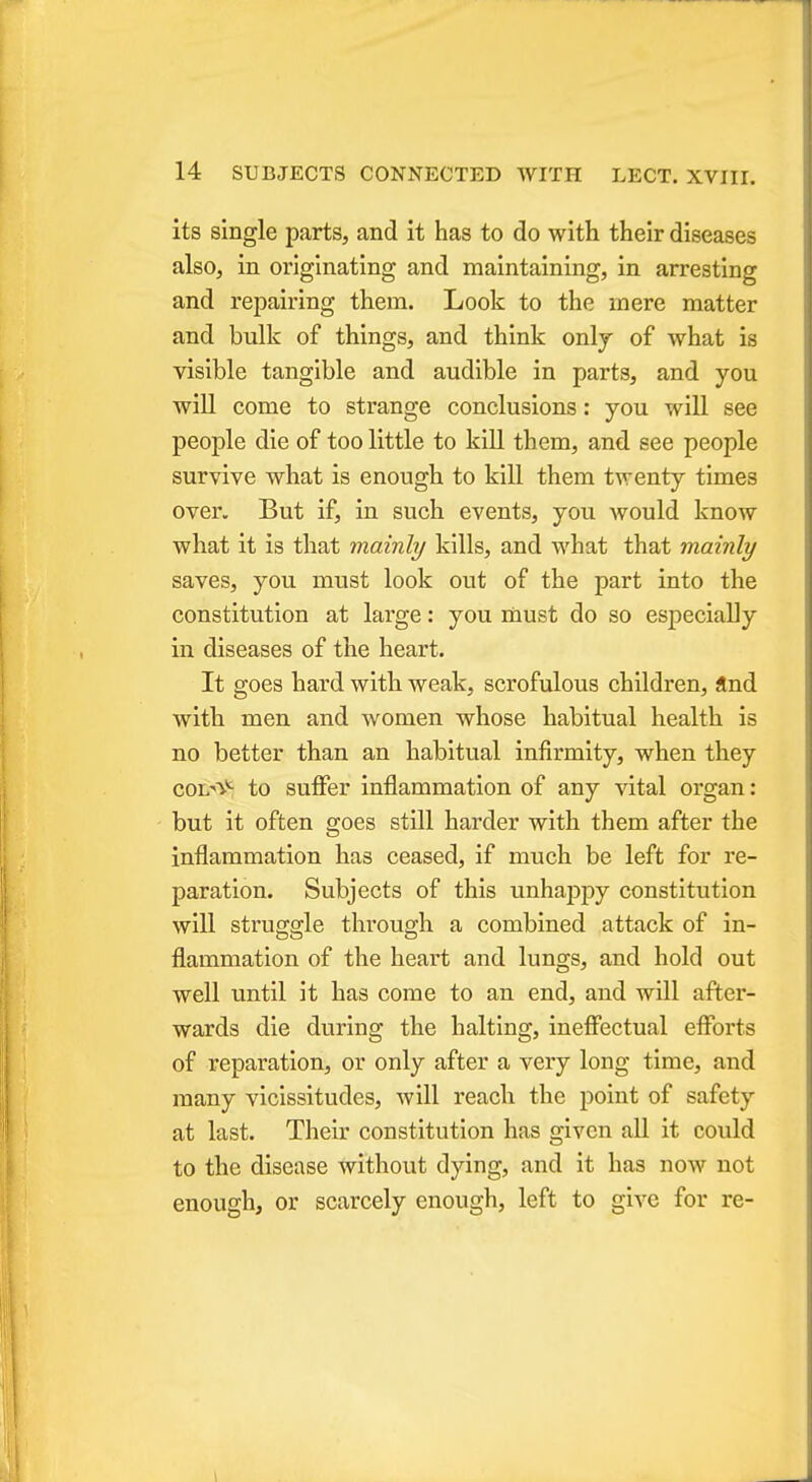 its single parts, and it has to do with their diseases also, in originating and maintaining, in arresting and repairing them. Look to the mere matter and bulk of things, and think onlj of what is visible tangible and audible in parts, and you will come to strange conclusions: you will see people die of too little to kill them, and see people survive what is enough to kill them tAventy times over. But if, in such events, you would know what it is that mainly kills, and what that mainly saves, you must look out of the part into the constitution at large: you must do so especially in diseases of the heart. It goes hard with weak, scrofulous children, and with men and women whose habitual health is no better than an habitual infirmity, when they coixv*- to suffer inflammation of any vital organ: but it often goes still harder with them after the inflammation has ceased, if much be left for re- paration. Subjects of this unhajmy constitution will struggle through a combined attack of in- flammation of the heart and lungs, and hold out well until it has come to an end, and will after- wards die during the halting, ineffectual efforts of reparation, or only after a very long time, and many vicissitudes, will reach the point of safety at last. Their constitution has given all it could to the disease without dying, and it has now not enough, or scarcely enough, left to give for re-