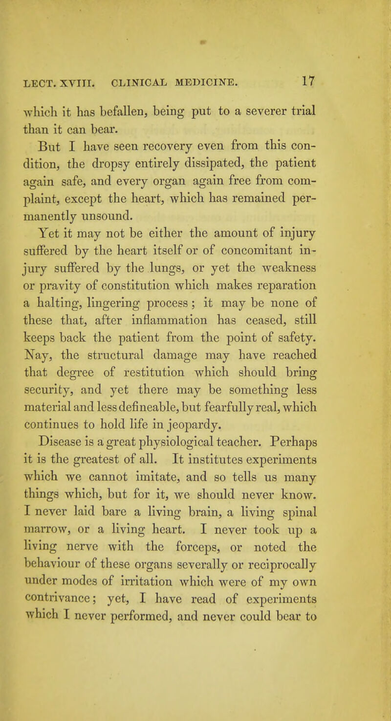 which it has befallen, being put to a severer trial than it can bear. But I have seen recovery even from this con- dition, the dropsy entirely dissipated, the patient again safe, and every organ again free from com- plaint, except the heart, which has remained per- manently unsound. Yet it may not be either the amount of injury suffered by the heart itself or of concomitant in- jury suffered by the lungs, or yet the weakness or pravity of constitution which makes reparation a halting, lingering process; it may be none of these that, after inflammation has ceased, still keeps back the patient from the point of safety. Nay, the structural damage may have reached that degree of restitution which should bring security, and yet there may be something less material and lessdefineable, but fearfully real, which continues to hold life in jeopardy. Disease is a great physiological teacher. Perhaps it is the greatest of all. It institutes experiments which we cannot imitate, and so tells us many things which, but for it, we should never know. I never laid bare a living brain, a living spinal marrow, or a living heart. I never took up a living nerve with the forceps, or noted the behaviour of these organs severally or reciprocally under modes of irritation which were of my own contrivance; yet, I have read of experiments which I never performed, and never could bear to