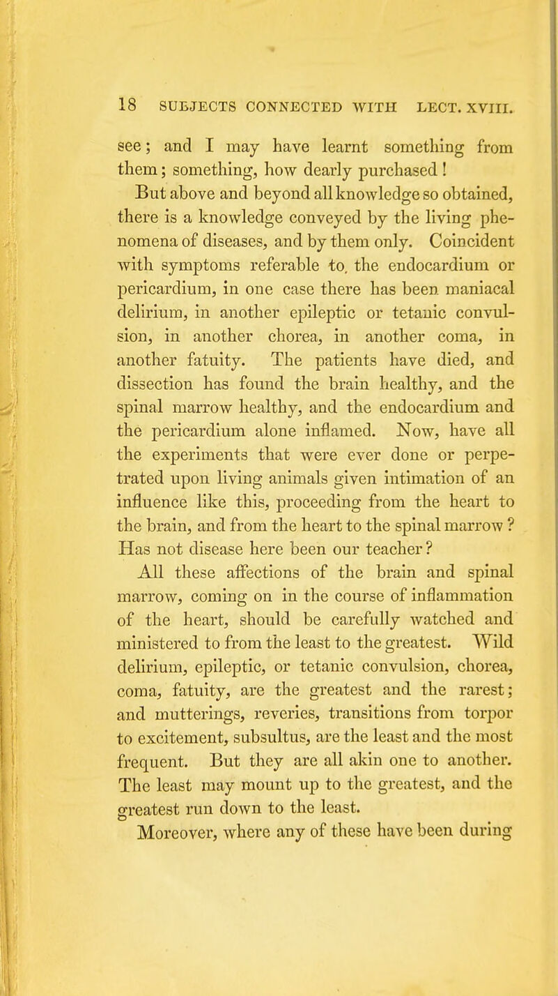 see; and I may have learnt something from them; something, how dearly purchased ! But above and beyond all knowledge so obtained, there is a knowledge conveyed by the living phe- nomena of diseases, and by them only. Coincident with symptoms referable to, the endocardium or pericardium, in one case there has been maniacal delirium, in another epileptic or tetanic convul- sion, in another chorea, in another coma, in another fatuity. The patients have died, and dissection has found the brain healthy, and the spinal marrow healthy, and the endocardium and the pericardium alone inflamed. Now, have all the experiments that were ever done or perpe- trated upon living animals given intimation of an influence like this, proceeding from the heart to the brain, and from the heart to the spinal marrow ? Has not disease here been our teacher? All these affections of the brain and spinal marrow, coming on in the course of inflammation of the heart, should be carefully watched and ministered to from the least to the greatest. Wild delirium, epileptic, or tetanic convulsion, chorea, coma, fatuity, are the greatest and the rarest; and mutterings, reveries, transitions from torpor to excitement, subsultus, are the least and the most frequent. But they are all akin one to another. The least may mount up to the greatest, and the greatest run down to the least. Moreover, where any of these have been during