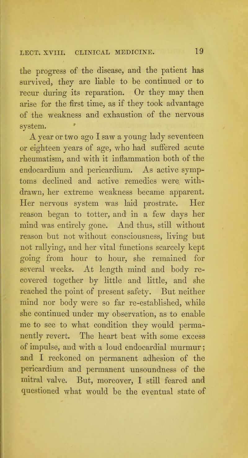 the progress of the disease, and the patient has survived, they are liable to be continued or to recur during its reparation. Or they may then arise for the first time, as if they took advantage of the weakness and exhaustion of the nervous system. A year or two ago I saw a young lady seventeen or eighteen years of age, who had suffered acute rheumatism, and with it inflammation both of the endocardium and pericardium. As active symp- toms declined and active remedies were, with- drawn, her extreme weakness became apparent. Her nervous system was laid prostrate. Her reason began to totter, and in a few days her mind was entirely gone. And thus, still without reason but not without consciousness, living but not rallying, and her vital functions scarcely kept going from hour to hour, she remained for several weeks. At length mind and body re- covered together by little and little, and she reached the point of present safety. But neither mind nor body were so far re-established, while she continued under my observation, as to enable me to see to what condition they would perma- nently revert. The heart beat with some excess of impulse, and with a loud endocardial murmur; and I reckoned on permanent adhesion of the pericardium and permanent unsoundness of the mitral valve. But, moreover, I still feared and questioned what would be the eventual state of