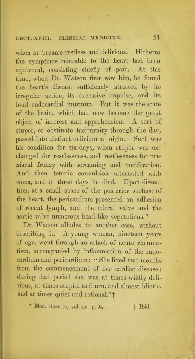 when he became restless and delirious. Hitherto the symptoms referable to the heart had been, equivocal, consisting chiefly of pain. At this time, when Dr. Watson first saw him, he found the heart's disease sufficiently attested by its irregular action, its excessive impulse, and its loud endocardial murmur. But it was the state of the brain, which had now become the great object of interest and apprehension. A sort of stupor, or obstinate taciturnity through the day, passed into distinct delirium at night. Such was his condition for six days, when stupor was ex- changed for restlessness, and restlessness for ma- niacal frenzy with screaming and vociferation. And then tetanic convulsion alternated with coma, and in three days he died. Upon dissec- tion, at a small space of the posterior surface of. the heart, the pericardium presented an adhesion of recent lymph, and the mitral valve and the aortic valve numerous bead-like vegetations.* Dr. Watson alludes to another case, without describing it. A young woman, nineteen years of age, went through an attack of acute rheuma- tism, accompanied by inflammation of the endo- cardium and pericardium:  She lived two months from the commencement of her cardiac disease: during that period she was at times wildly deli- rious, at times stupid, taciturn, and almost idiotic, and at times quiet and rational. f