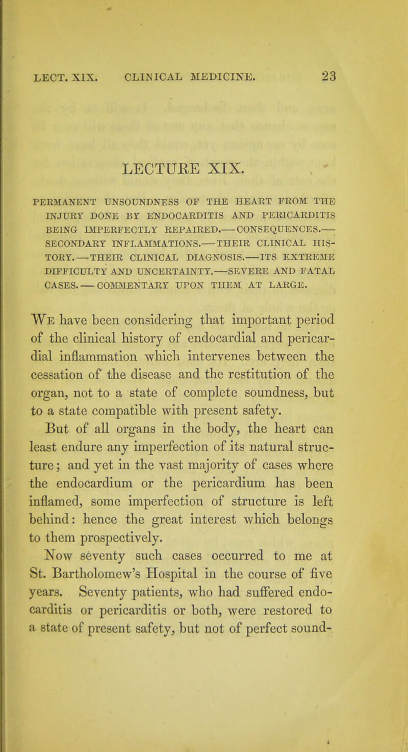 LECTURE XIX. PERMANENT UNSOUNDNESS OP THE HEART FROM THE INJURr DONE Br ENDOCARDITIS AND PERICARDITIS BEING IMPERFECTLY REPAIRED. CONSEQUENCES ■ SECONDARY INFLAMMATIONS. THEIR CLINICAL HIS- TORY.— THEIR CLINICAL DIAGNOSIS. ITS EXTREME DIFFICULTY AND UNCERTAINTY. SEVERE AND FATAL CASES COMMENTARY UPON THEM AT LARGE. We have been considering that important period of the clinical history of endocardial and pericar- dial inflammation which intervenes between the cessation of the disease and the restitution of the organ, not to a state of complete soundness, but to a state compatible with present safety. But of all organs in the body, the heart can least endure any imperfection of its natural struc- ture ; and yet in the vast majority of cases where the endocardium or the pericardium has been inflamed, some imperfection of structure is left behind: hence the great interest which belongs to them prospectively. Now seventy such cases occurred to me at St. Bartholomew's Hospital in the course of five years. Seventy patients, who had suffered endo- carditis or pericarditis or both, were restored to a state of present safety, but not of perfect sound- »