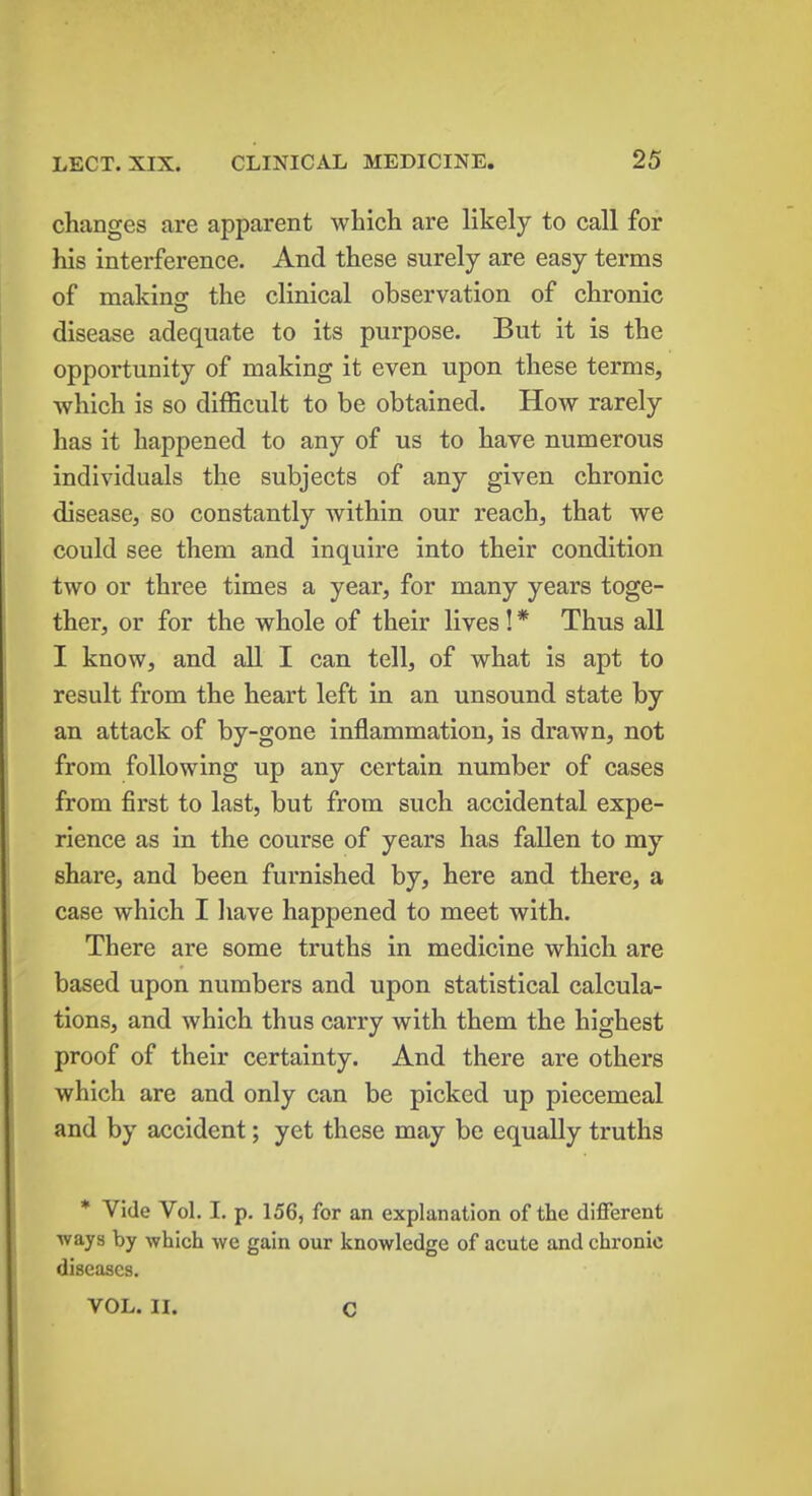 changes are apparent which are likely to call for his interference. And these surely are easy terms of making the clinical observation of chronic disease adequate to its purpose. But it is the opportunity of making it even upon these terms, which is so difficult to be obtained. How rarely has it happened to any of us to have numerous individuals the subjects of any given chronic disease, so constantly within our reach, that we could see them and inquire into their condition two or three times a year, for many years toge- ther, or for the whole of their lives ! * Thus all I know, and all I can tell, of what is apt to result from the heart left in an unsound state by an attack of by-gone inflammation, is drawn, not from following up any certain number of cases from first to last, but from such accidental expe- rience as in the course of years has fallen to my share, and been furnished by, here and there, a case which I have happened to meet with. There are some truths in medicine which are based upon numbers and upon statistical calcula- tions, and which thus carry with them the highest proof of their certainty. And there are others which are and only can be picked up piecemeal and by accident; yet these may be equally truths * Vide Vol. I. p. 156, for an explanation of the different ways by which we gain our knowledge of acute and chronic diseases. VOL. II. 0