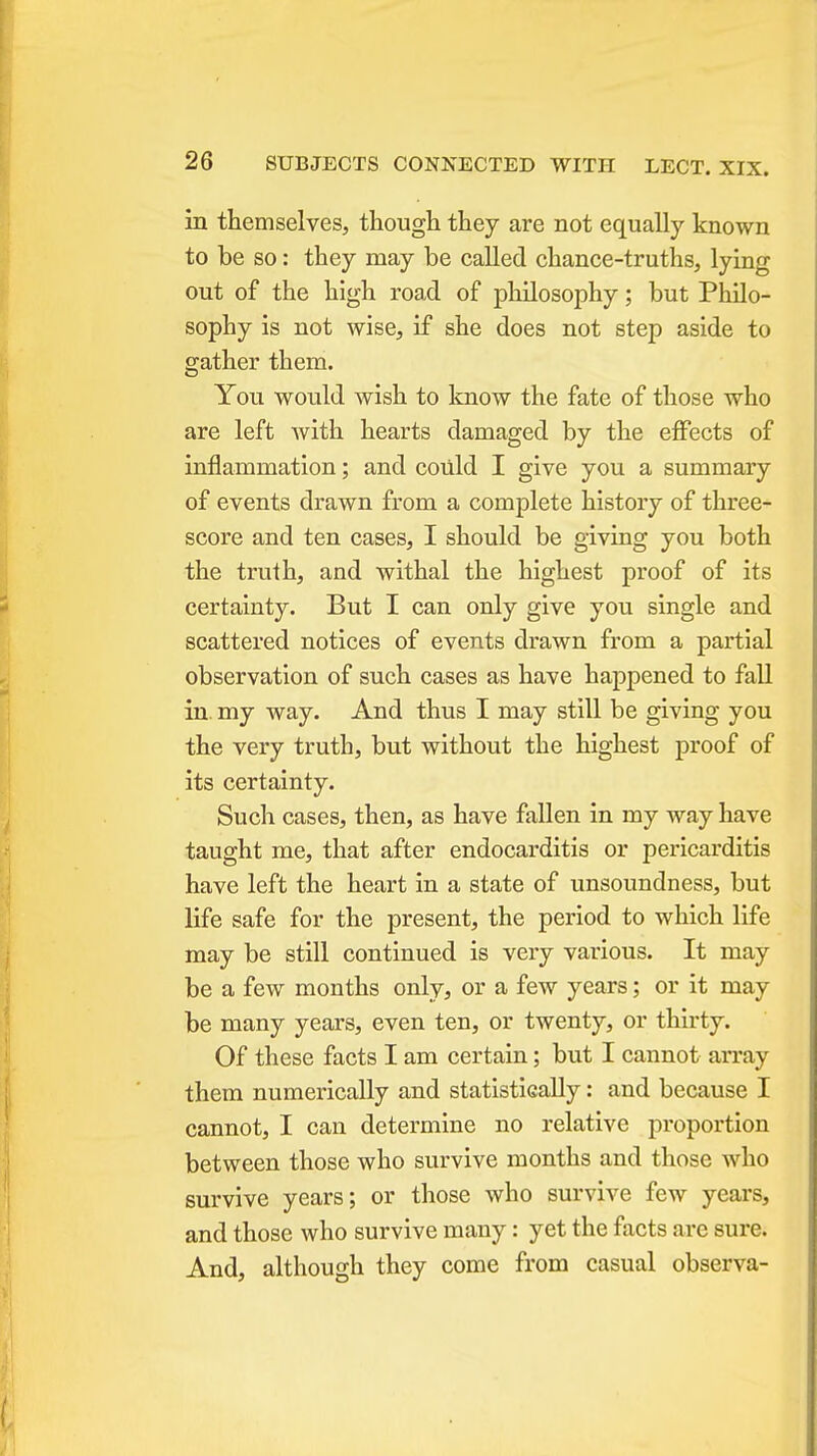 in themselves, though they are not equally known to be so: they may be called chance-truths, lying out of the high road of philosophy; but Philo- sophy is not wise, if she does not step aside to gather them. You would wish to know the fate of those who are left with hearts damaged by the effects of inflammation; and could I give you a summary of events drawn from a complete history of three- score and ten cases, I should be giving you both the truth, and withal the highest proof of its certainty. But I can only give you single and scattered notices of events drawn from a partial observation of such cases as have happened to fall in. my way. And thus I may still be giving you the very truth, but without the highest proof of its certainty. Such cases, then, as have fallen in my way have taught me, that after endocarditis or pericarditis have left the heart in a state of unsoundness, but life safe for the present, the period to which life may be still continued is very various. It may be a few months only, or a few years; or it may be many years, even ten, or twenty, or thirty. Of these facts I am certain; but I cannot array them numerically and statistically: and because I cannot, I can determine no relative proportion between those who survive months and those who survive years; or those who survive few years, and those who survive many: yet the facts are sure. And, although they come from casual observa-