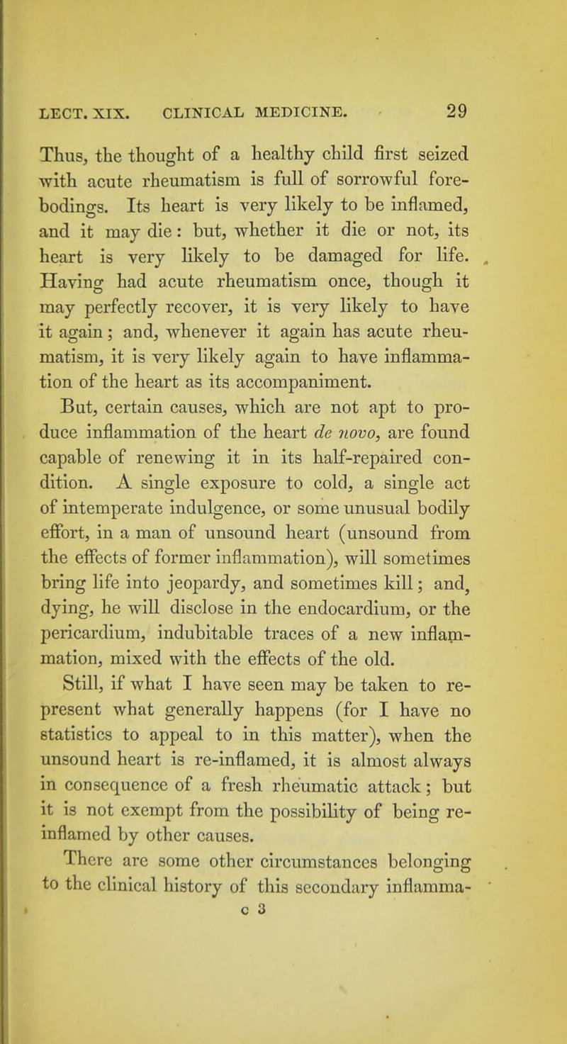 Thus, the thought of a healthy child first seized with acute rheumatism is full of sorrowful fore- bodings. Its heart is very likely to be inflamed, and it may die: but, whether it die or not, its heart is very likely to be damaged for life. „ Having had acute rheumatism once, though it may perfectly recover, it is very likely to have it again; and, whenever it again has acute rheu- matism, it is very likely again to have inflamma- tion of the heart as its accompaniment. But, certain causes, which are not apt to pro- duce inflammation of the heart de novo, are found capable of renewing it in its half-repaired con- dition. A single exposure to cold, a single act of intemperate indulgence, or some unusual bodily effort, in a man of unsound heart (unsound from the effects of former inflammation), will sometimes bring life into jeopardy, and sometimes kill; and, dying, he will disclose in the endocardium, or the pericardium, indubitable traces of a new inflam- mation, mixed with the effects of the old. Still, if what I have seen may be taken to re- present what generally happens (for I have no statistics to appeal to in this matter), when the unsound heart is re-inflamed, it is almost always in consequence of a fresh rheumatic attack; but it is not exempt from the possibility of being re- inflamed by other causes. There are some other circumstances belonging to the clinical history of this secondary inflamma-