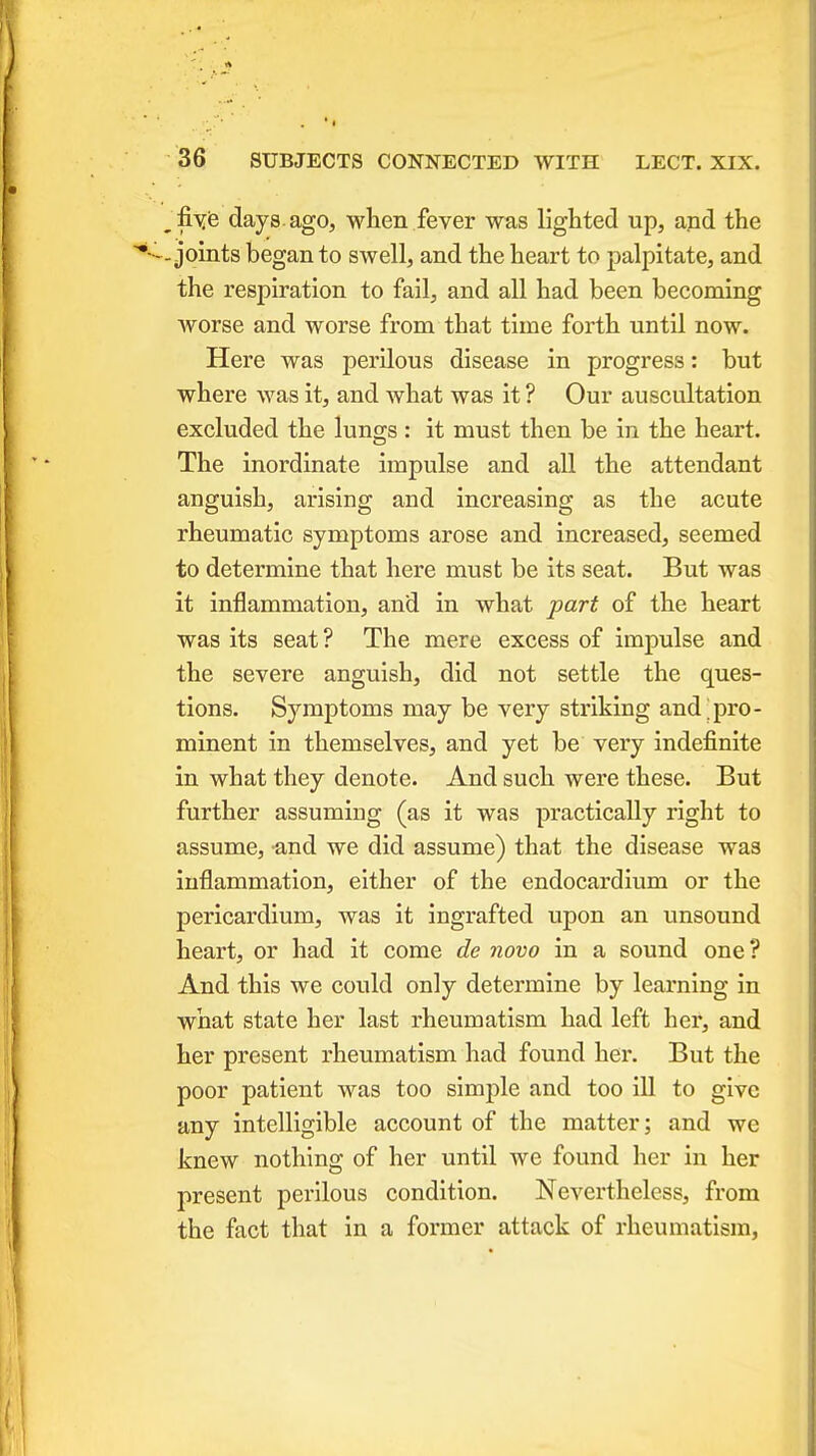 • .flye days.ago, when fever was lighted up, and the ••-.joints began to swell, and the heart to palpitate, and the respiration to fail, and all had been becoming worse and worse from that time forth until now. Here was perilous disease in progress: but where was it, and what was it ? Our auscultation excluded the lungs: it must then be in the heart. The inordinate impulse and all the attendant anguish, arising and increasing as the acute rheumatic symptoms arose and increased, seemed to determine that here must be its seat. But was it inflammation, and in what part of the heart was its seat? The mere excess of impulse and the severe anguish, did not settle the ques- tions. Symptoms may be very striking and pro- minent in themselves, and yet be very indefinite in what they denote. And such were these. But further assuming (as it was practically right to assume, and we did assume) that the disease was inflammation, either of the endocardium or the pericardium, was it ingrafted upon an unsound heart, or had it come de novo in a sound one? And this we could only determine by learning in what state her last rheumatism had left her, and her present rheumatism had found her. But the poor patient was too simple and too ill to give any intelligible account of the matter; and we knew nothing of her until we found her in her present perilous condition. Nevertheless, from the fact that in a former attack of rheumatism,