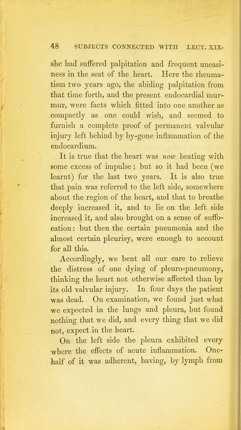 she had suffered palpitation and frequent uneasi- ness in the seat of the heart. Here the rheuma- tism two years ago, the abiding palpitation from that time forth, and the present endocardial mur- mur, were facts which fitted into one another as compactly as one could wish, and seemed to furnish a complete proof of permanent valvular injury left behind by by-gone inflammation of the endocardium. It is true that the heart wag now beating with some excess of impulse; but so it had been (we learnt) for the last two years. It is also true that pain was referred to the left side, somewhere about the region of the heart, and that to breathe deeply increased it, and to lie on the left side increased it, and also brought on a sense of suffo- cation: but then the certain pneumonia and the almost certain pleurisy, were enough to account for all this. Accordingly, we bent all our care to relieve the distress of one dying of pleuro-pneumony, thinking the heart not otherwise affected than by its old valvular injury. In four days the patient was dead. On examination, we found just what we expected in the lungs and pleura, but found nothing that we did, and every thing that we did not, expect in the heart. On the left side the pleura exhibited every where the effects of acute inflammation. One- half of it was adherent, having, by lymph from