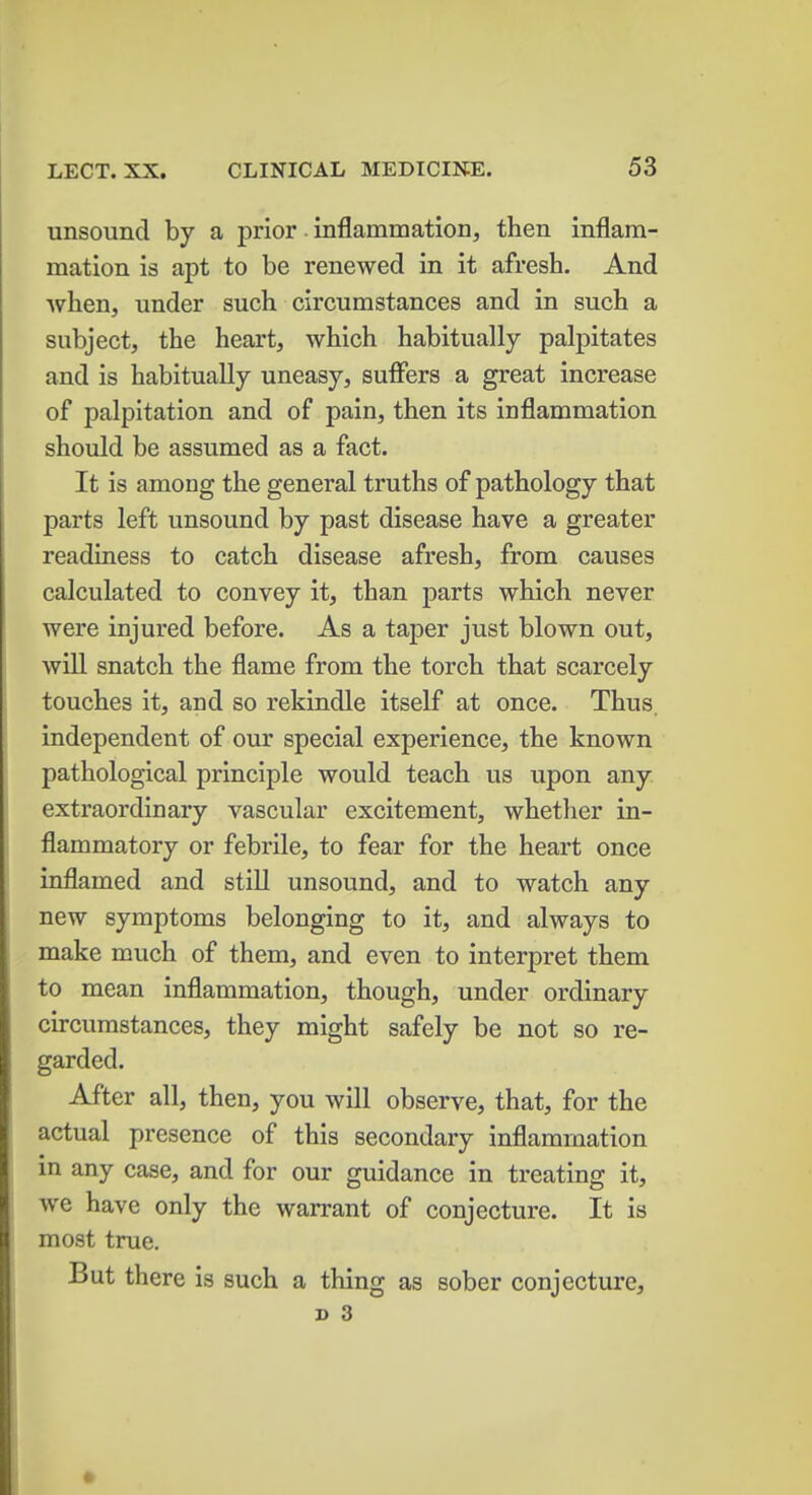 unsound by a prior inflammation, then inflam- mation is apt to be renewed in it afresh. And when, under such circumstances and in such a subject, the heart, which habitually palpitates and is habitually uneasy, suffers a great increase of palpitation and of pain, then its inflammation should be assumed as a fact. It is among the general truths of pathology that parts left unsound by past disease have a greater readiness to catch disease afresh, from causes calculated to convey it, than parts which never were injured before. As a taper just blown out, will snatch the flame from the torch that scarcely touches it, and so rekindle itself at once. Thus independent of our special experience, the known pathological principle would teach us upon any extraordinary vascular excitement, whether in- flammatory or febrile, to fear for the heart once inflamed and still unsound, and to watch any new symptoms belonging to it, and always to make much of them, and even to interpret them to mean inflammation, though, under ordinary circumstances, they might safely be not so re- garded. After all, then, you will observe, that, for the actual presence of this secondary inflammation in any case, and for our guidance in treating it, we have only the warrant of conjecture. It is most true. But there is such a thing as sober conjecture,