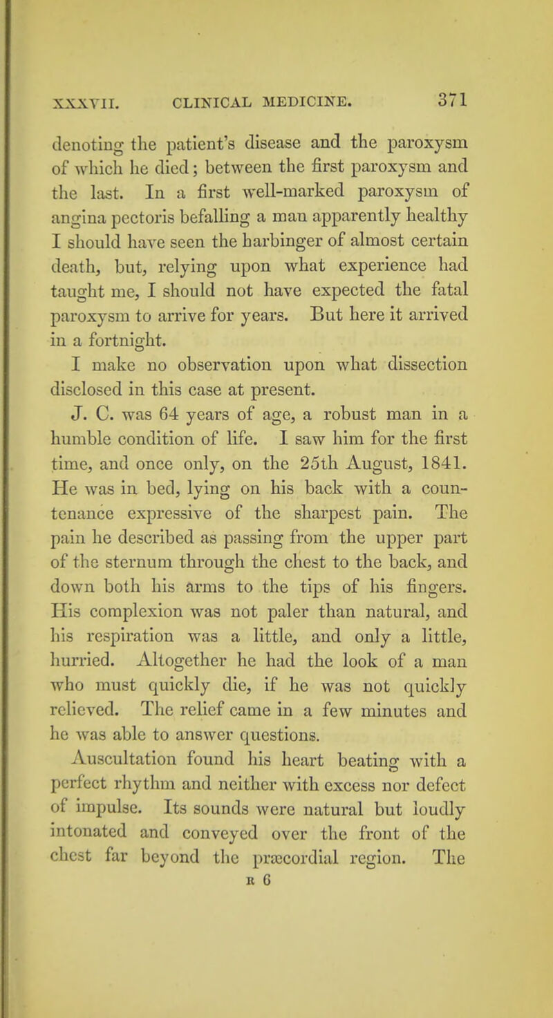 denoting the patient's disease and the paroxysm of which he died; between the first paroxysm and the last. In a first well-marked paroxysm of angina pectoris befalling a man apparently healthy I should have seen the harbinger of almost certain death, but, relying upon what experience had taught me, I should not have expected the fatal paroxysm to arrive for years. But here it arrived in a fortnight. I make no observation upon what dissection disclosed in this case at present. J. C. was 64 years of age, a robust man in a humble condition of life. I saw him for the first time, and once only, on the 25th August, 1841. He was in bed, lying on his back with a coun- tenance expressive of the sharpest pain. The pain he described as passing from the upper part of the sternum through the chest to the back, and down both his arms to the tips of his fingers. His complexion was not paler than natural, and his respiration was a little, and only a little, hurried. Altogether he had the look of a man who must quickly die, if he was not quickly relieved. The relief came in a few minutes and he was able to answer questions. Auscultation found his heart beating with a perfect rhythm and neither with excess nor defect of impulse. Its sounds were natural but loudly intonated and conveyed over the front of the chest far beyond the precordial region. The it 6