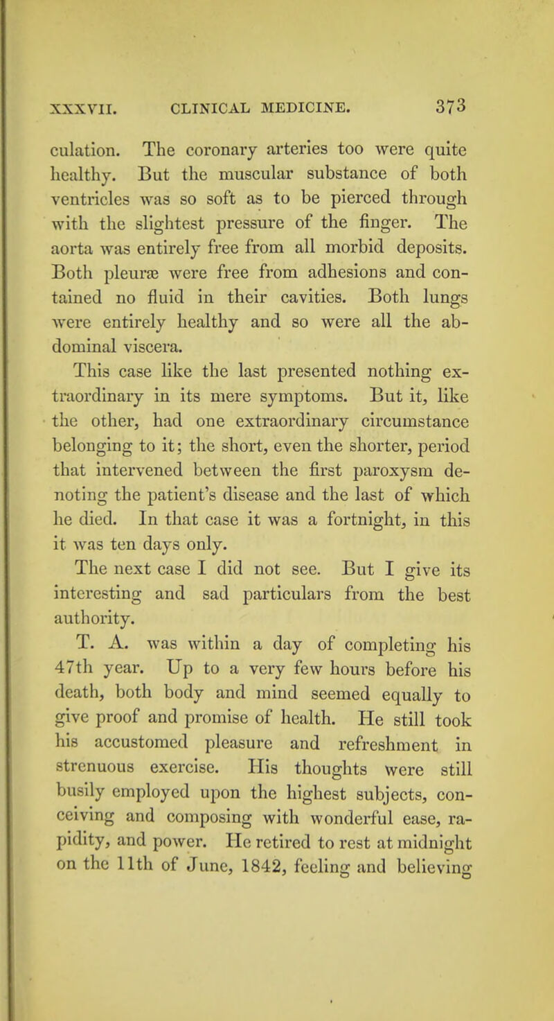 dilation. The coronary arteries too were quite healthy. But the muscular substance of both ventricles was so soft as to be pierced through with the slightest pressure of the finger. The aorta was entirely free from all morbid deposits. Both pleura? were free from adhesions and con- tained no fluid in their cavities. Both lungs were entirely healthy and so were all the ab- dominal viscera. This case like the last presented nothing ex- traordinary in its mere symptoms. But it, like the other, had one extraordinary circumstance belonging to it; the short, even the shorter, period that intervened between the first paroxysm de- noting the patient's disease and the last of which he died. In that case it was a fortnight, in this it was ten days only. The next case I did not see. But I give its interesting and sad particulars from the best authority. T. A. was within a day of completing his 47th year. Up to a very few hours before his death, both body and mind seemed equally to give proof and promise of health. He still took his accustomed pleasure and refreshment in strenuous exercise. His thoughts were still busily employed upon the highest subjects, con- ceiving and composing with wonderful ease, ra- pidity, and power. He retired to rest at midnight on the 11th of June, 1842, feeling and believing
