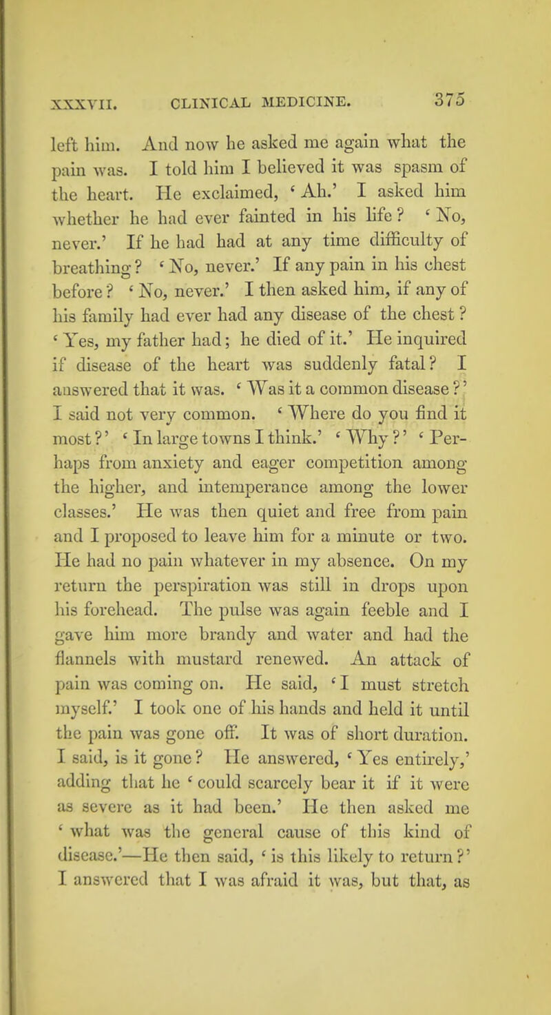 XXXVII. CLINICAL MEDICINE. left him. And now he asked me again what the pain was. I told him I believed it was spasm of the heart. He exclaimed, ' Ah.' I asked him whether he had ever fainted in his life ? ' No, never.' If he had had at any time difficulty of breathing ? c No, never.' If any pain in his chest before S ' No, never.' I then asked him, if any of his family had ever had any disease of the chest ? ' Yes, my father had; he died of it.' He inquired if disease of the heart was suddenly fatal? I answered that it was. c Was it a common disease ?' I said not very common. ' Where do you find it most ?' 'In large towns I think.' ' Why ?' ' Per- haps from anxiety and eager competition among the higher, and intemperance among the lower classes.' He was then quiet and free from pain and I proposed to leave him for a minute or two. He had no pain whatever in my absence. On my return the perspiration was still in drops upon his forehead. The pulse was again feeble and I gave him more brandy and water and had the flannels with mustard renewed. An attack of pain was coming on. He said, 1I must stretch myself.' I took one of his hands and held it until the pain was gone off. It was of short duration. I said, is it gone ? He answered, c Yes entirely,' adding that he e could scarcely bear it if it were as severe as it had been.' He then asked me ' what was the general cause of this kind of disease.'—He then said, f is this likely to return?' I answered that I was afraid it was, but that, as